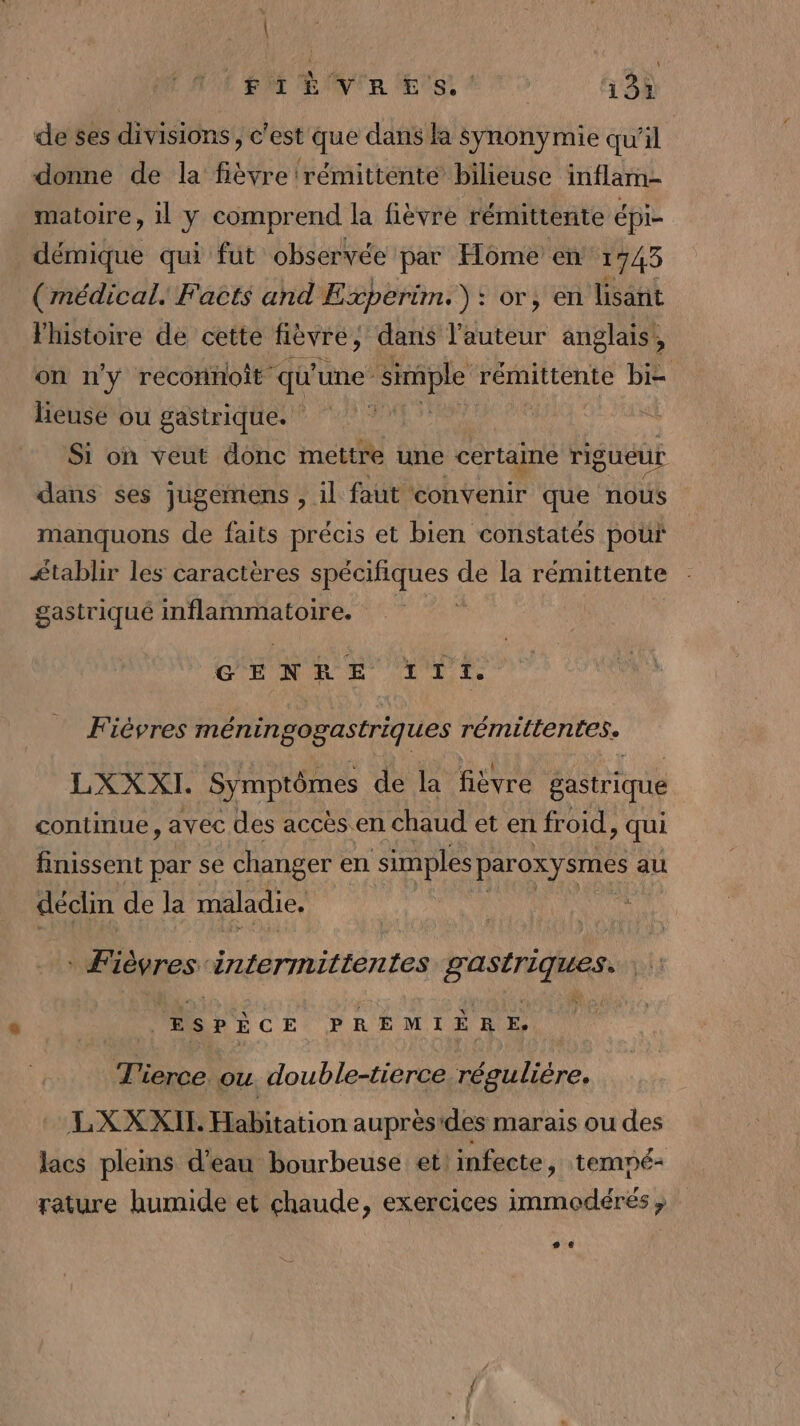A L Pr Eye Es! ‘ | 13Ù de ses divisions, c'est que dans la Syÿnonymie qu'il donne de la fièvre rémittente bilieuse inflam- matoire, 1 y comprend la fièvre rémittente épi- démique qui fut observée par Home en 1743 (médical. Facts and Experim.): or, en lisant l'histoire de cette fièvre, dans Yéutbur anglais’, on n'y reconnoît : qu une simple rémittente bi= heusée ou gastrique. : Si on veut donc mettre une certaine rigueur dans ses jugemens , il faut convenir que nous manquons de faits précis et bien constatés pour £tablir les caractères rude de la rémittente gastriqué inflammatoire. GENRE LP Fiévres méningogastriques rémillentes. LXX XI. Symptômes de la fièvre gastrique continue, avec des accès en chaud et en froid, qui finissent par se changer en Ris paroxysmes au déclin de la maladie. Fièvres A RUE tte ne A ESPÈCE PREMIÈRE, T'ierce ou. double-tierce régulière. LXXXIL Habitation auprès'des marais ou des lacs pleins d’eau bourbeuse et: infecte, tempé- rature humide et chaude, exercices immodérés, # €