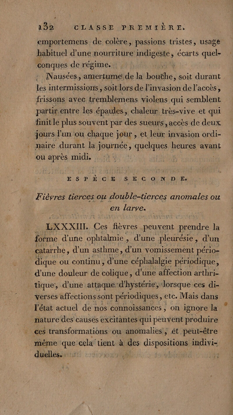 emportemens de colère, passions tristes, usage habituel d’une nourriture indigeste, écarts quel- conques de régime. Nausées, amertume de la boite , soit durant les intermissions , soit lors de l'invasion de l'accès, frissons avec En oe violens qui semblent partir. entre les épaules, chaleur très-vive et qui finit le plus souvent par des sueurs, accès de deux jours] l'un ou chaque PUL » et leur invasion ordi- maire durant la : JARUÉE quelques heures avant ou après midi. ESPÈCE SECONDE. Fièvres tierces ou double-tierces anomales ou en larve. : LXXX CII. Le fièvres RO cine la forme d’une ophtalmie , d'une pleurésie , d'un catarrhe , d'un asthme, d Un vomissement pér 10= dique ou continu, Le céphalalgie périodique, d’une douleur de colique, d'une affection arthri- tique, d’une attaque-d’'hystérie, lorsque ces di- : affections sont périodiques , etc. Mais dans état actuel de nos connoissances , on ignore la nature des causés excitantes qui peuvent produire ces transformations ou anomalies, ét peut-être même ‘que cela tient à a disposition, indivi- duelles.