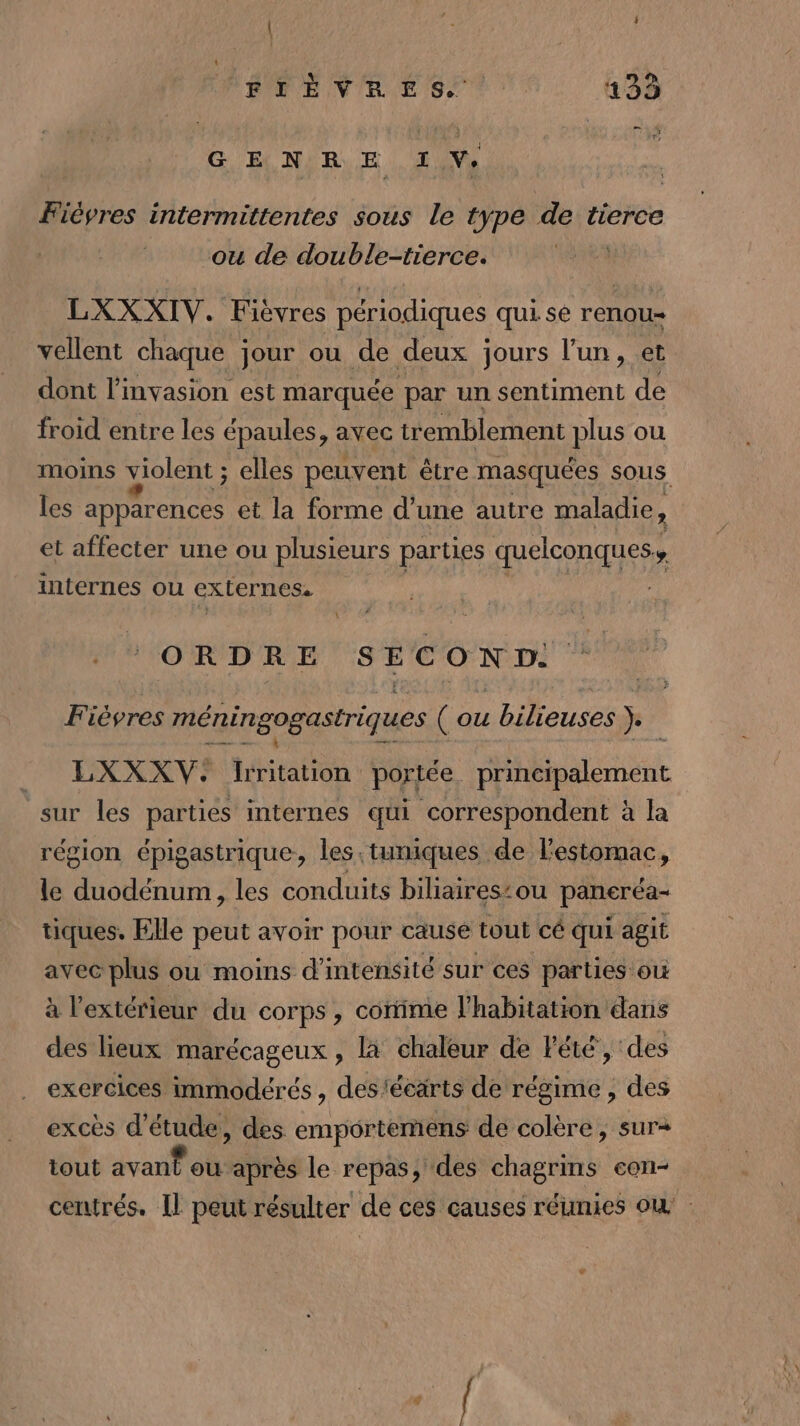 G E NIR E TV Fiévres intermittentes sous le type de tierce ou de double-tierce. | LXXXIV. Fièvres périodiques qui se renou- vellent chaque jour ou de deux jours l’un, et dont l'invasion est marquée par un sentiment de froid entre les épaules, avec tremblement plus ou moins violent ; elles peuvent être masquées sous les apparences et la forme d’une autre maladie, et affecter une ou plusieurs parties quelconques, internes ou exLernes. ORDRE SECON D. Fièvres méningogastriques (ou bilieuses )._ . LXXXV:. Irritation portée principalement sur les parties internes qui correspondent à la région épigastrique, les.tuniques de l'estomac, le duodénum, les conduits biliaires’ou paneréa- tiques. Elle peut avoir pour cause tout cé qui agit avec plus ou moins d'intensité sur ces parties où à l'extérieur du corps , corime l'habitation dans des lieux marécageux , là chaleur de Fété, des exercices immodérés , des'écärts de régime , des excès d'étude, des emportemens de colère, sur+ tout dvanfot après le repas, des chagrins eon- centrés. Il peut résulter de ces causes réunies où
