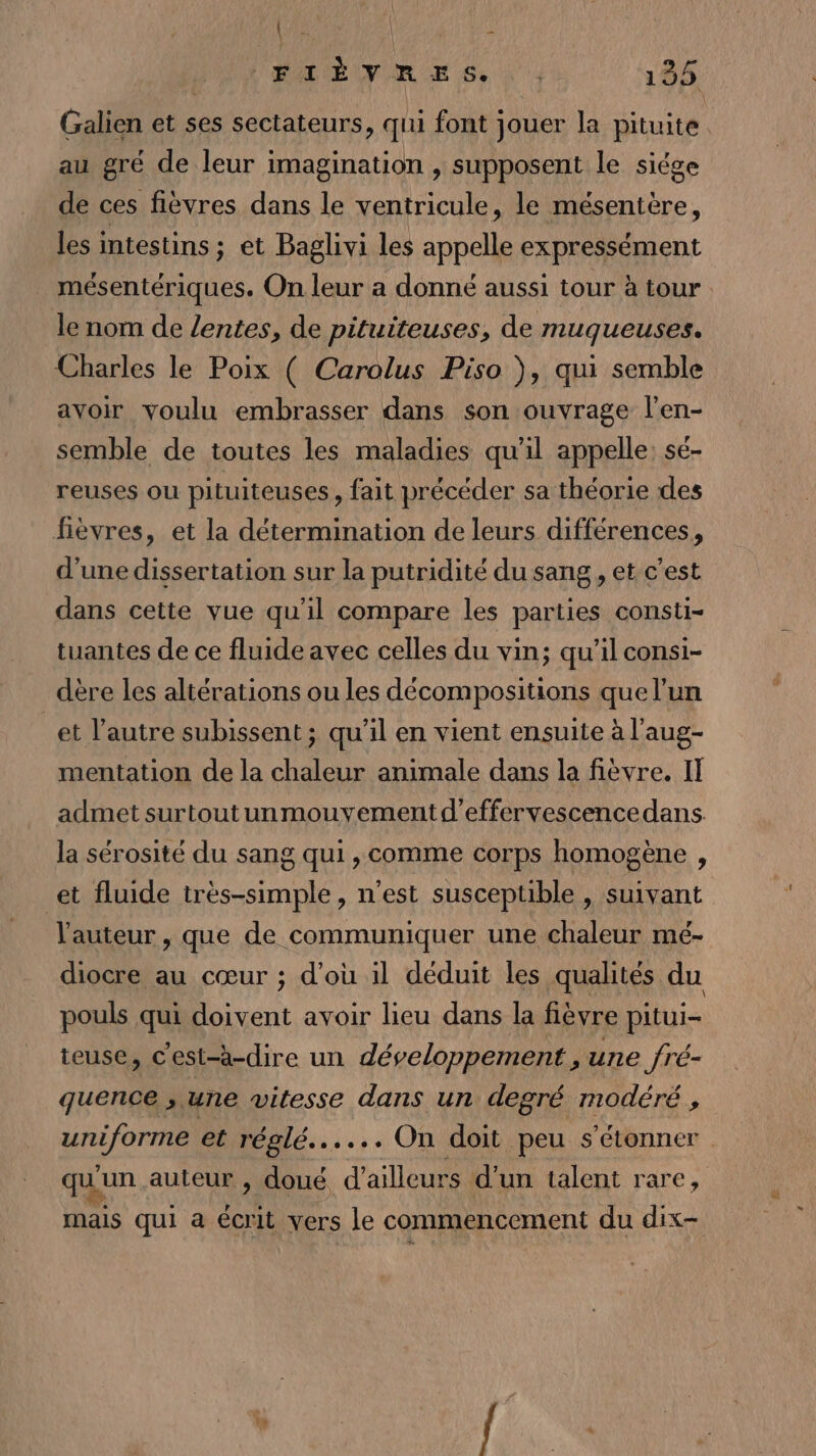 FIÈVRES. | 135 Galien et ses sectateurs, qui font jouer la pituite au gré de leur imagination , supposent le siége de ces fièvres dans le ventricule, le mésentère, les intestins ; et Baglivi les appelle expressément mésentériques. On leur a donné aussi tour à tour le nom de lentes, de pituiteuses, de muqueuses. Charles le Poix ( Carolus Piso }, qui semble avoir voulu embrasser dans son ouvrage l’en- semble de toutes les maladies qu'il appelle: sé- reuses ou pituiteuses, fait précéder sa théorie des fièvres, et la détermination de leurs différences, d’une dissertation sur la putridité du sang , et c’est dans cette vue qu'il compare les parties consti- tuantes de ce fluide avec celles du vin; qu'il consi- dère les altérations ou les décompositions que l’un et l’autre subissent ; qu’il en vient ensuite à l'aug- mentation de la chaleur animale dans la fièvre. IT admet surtoutunmouvementd’effervescencedans. la sérosité du sang qui , comme corps homogène , et fluide très-simple, n’est susceptible , suivant l'auteur , que de communiquer une chaleur mé- diocre au cœur ; d'où il déduit les qualités du pouls qui doivent avoir lieu dans la fièvre pitui- teuse, c'est-à-dire un développement , une fré- quence &gt; une vitesse dans un degré modéré, Reel et réglé...... On doit. peu s'étonner qu un auteur , doué d’ailleurs d’un talent rare, mais qui a écrit vers le commencement du dix-