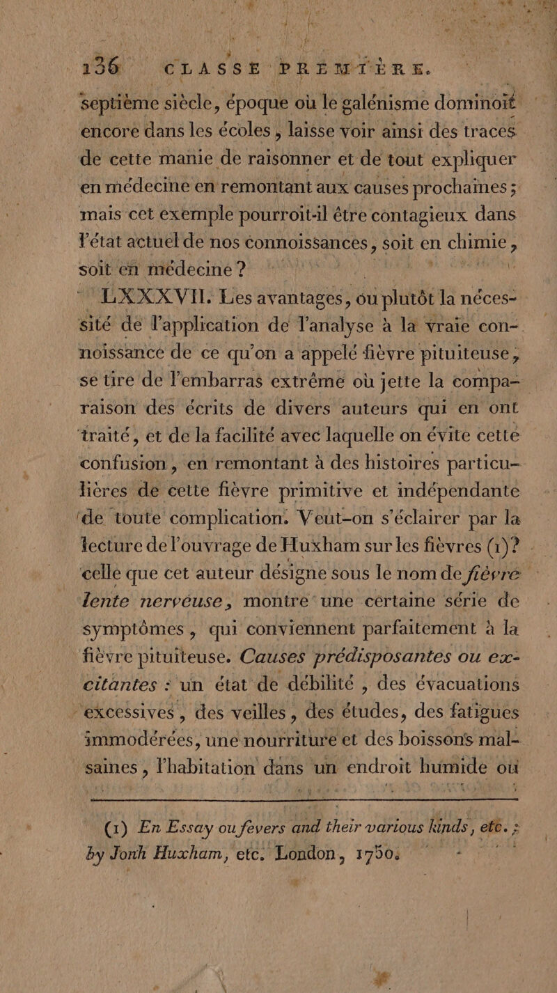 encore dans les écoles , laisse voir ainsi des traces de cette manie de raisonner et de tout expliquer mais cet exemple pourroit:il être contagieux dans l’état actuel de nos conmoissances, soit en CORRE , soit en médecine ? AS | k ULXXXVIL Les avantages, où slt la néces- noissance de ce qu’on a appelé fièvre pitu iteuse ; se tire de l'embarras extrême où jette la compa- raison des écrits de divers auteurs qui en ont traité, et de la facilité avec laquelle on évite cette confusion , en remontant à des histoires particu- lières de cette fièvre primitive et indépendante ‘de toute complication. Veut-on s’éclairer par la lente nervéuse, montre‘ une cértaine série de symptômes, qui conviennent parfaitement à la fièvre pituiteuse. Causes prédisposantes ou ex- citantes : un état de débilité , des évacuations “excessives, des veilles, des études, des fatigues saines, l'habitation dans un endroit humide où (1) En Essay ou fevers and their various kinds, ete. : by Jonh Huxham, etc. London, 1750 2 *