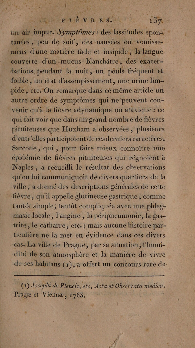 41 rrbvres. M Ÿ un air impur.: RAR des: lassitudes spon tanées , peu de soif, des-nausées ou vomisse- mens d’une matière de et insipide,, la langue couverte d’un mucus blanchâtre, des exacer- bations pendant la nuit, un näulé fréquent et foible , un état d’assoupissement, une urine lim- pide, ét. On remarque dans cé même article un autre ordre de symptômes qui he peuvent con- venir qu'à la fièvre adynamique ou ataxique : ce qui fait voir que dans un grand nombre de fièvres pitüiteuses que Huxham a observées, plusieurs d’entr'elles participoient de cesderniers caractères. _Sarcone , qui, pour faire mieux connoître une épidémie de fièvres pituiteuses qui régnoient à Naples, a recueilli le résultat des observations qu'on lui communiquoit de divers quartiers de la ville , a donné des descriptions générales de cette “fièvre, qu'il appelle glutineuse gastrique , comme tantôt simple, tantôt compliquée avec une phleg- masie locale , l’angine , la péripneumonie, la gas- trite, le catharre, etc. ; mais aucune histoire par- üculière ne la met en évidence dans ces divers cas. La ville de Pragué, par sa situation, lhumi- dité de son atmosphère et la manière de vivre de ses habitans (1), a offert un concours rare de. « ‘@) I3ÈRE d de Plenciz, etc, Acta et Observata medica. Pragæ et Viennæ, 1383,