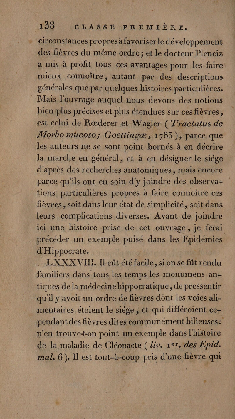 circonstances propres à favoriser le développement des fièvres du même ordre; et le docteur Plenciz a mis à profit tous ces ayantages pour les faire: mieux connoitre, autant par des descriptions générales que par quelques histoires particulières. _ Mais l'ouvrage auquel nous devons des notions bien plus précises et plus étendues sur cesfièvres, est celui de Rœderer et Wagler ( T'ractatus de Morbo mücoso; Goettingæ ; 1783 ), parce que les auteurs ne se sont point bornés à en décrire la marche en général, et à en désigner le siége d'après des recherches anatomiques, mais encore parce qu’ils ont eu soin d'y joindre des observa- tions particulières propres à faire connoitre ces fièvres, soit dans leur état de simplicité, soit dans leurs complications diverses. Avant de joindre ici une histoire prise de cet ouvrage, je ferai précéder un exemple puisé dans les Epidémies d'Hippocrate. LXXX VII. Il eût étéfacile, sionse füt rendu familiers dans tous les temps les monumens an- tiques de la médecine hippocratique, de pressentir qu'il y avoit un ordre de fièvres dont les voies ali- mentaires étoient le siége , et qui différoient ce- pendant des fièvres dites communément bilieuses: n’en trouve-t-on point un exemple dans l'histoire de la maladie de Cléonacte ( iv. rer. des Epid. mal. 6). Il est tout-à-coup pris d’une fièvre qui