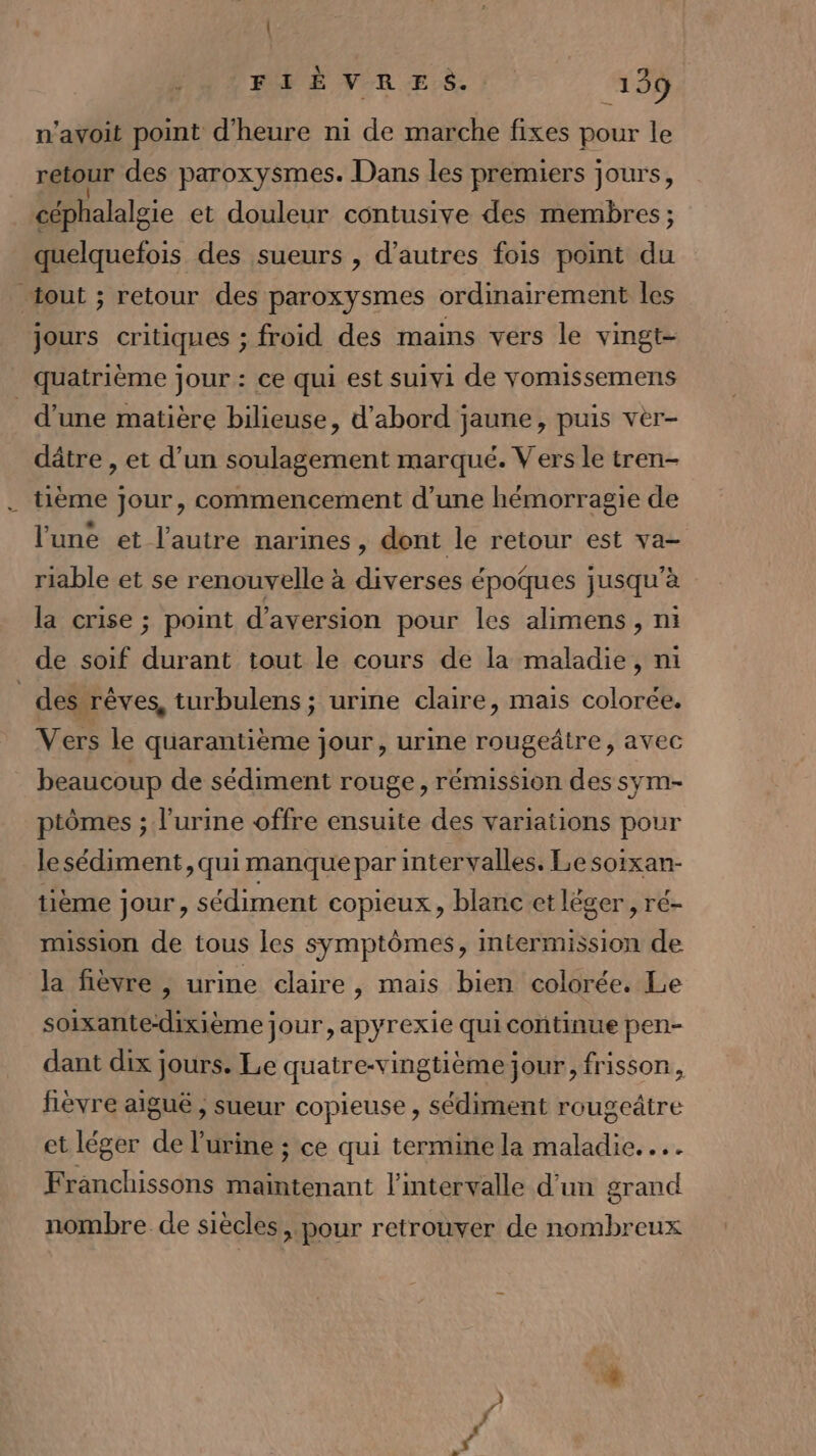 | FIÈVRES. 139 n'avoit point d'heure ni de marche fixes pour le retour des paroxysmes. Dans les premiers jours, céphalalgie et douleur contusive des membres; quelquefois des sueurs , d’autres fois point du “out ; retour des paroxysmes ordinairement les jours critiques ; froid des mains vers le vingt- quatrième jour : ce qui est suivi de yomissemens d'une matière bilieuse, d'abord jaune, puis vèr- dâtre , et d’un soulagement marqué. Vers le tren- tième jour, commencement d’une hémorragie de l'une et l’autre narines, dont le retour est va- riable et se renouvelle à diverses époques jusqu'à la crise ; point d'aversion pour les alimens, ni de soif PME tout le cours de la maladie, ni des rêves, turbulens ; urine claire, mais colorée. Vers le quarantième jour, urine rougeâire, avec beaucoup de sédiment rouge, rémission des sym- ptômes ; l'urine offre ensuite des variations pour le sédiment, qui manque par intervalles. Le soixan- tième jour, sédiment copieux, blanc et léger, ré- mission de tous les symptômes, intermission de la fièvre , urine claire, mais bien colorée. Le soixante-dixième jour, apyrexie qui continue pen- dant dix jours. Le quatre-vingtième jour, frisson, fièvre aiguë , sueur copieuse , sédiment rougeâtre et léger de l'urine ; ce qui termine la maladie. …. Franchissons maintenant l'intervalle d’un grand nombre de siècles, pour retrouver de nombreux