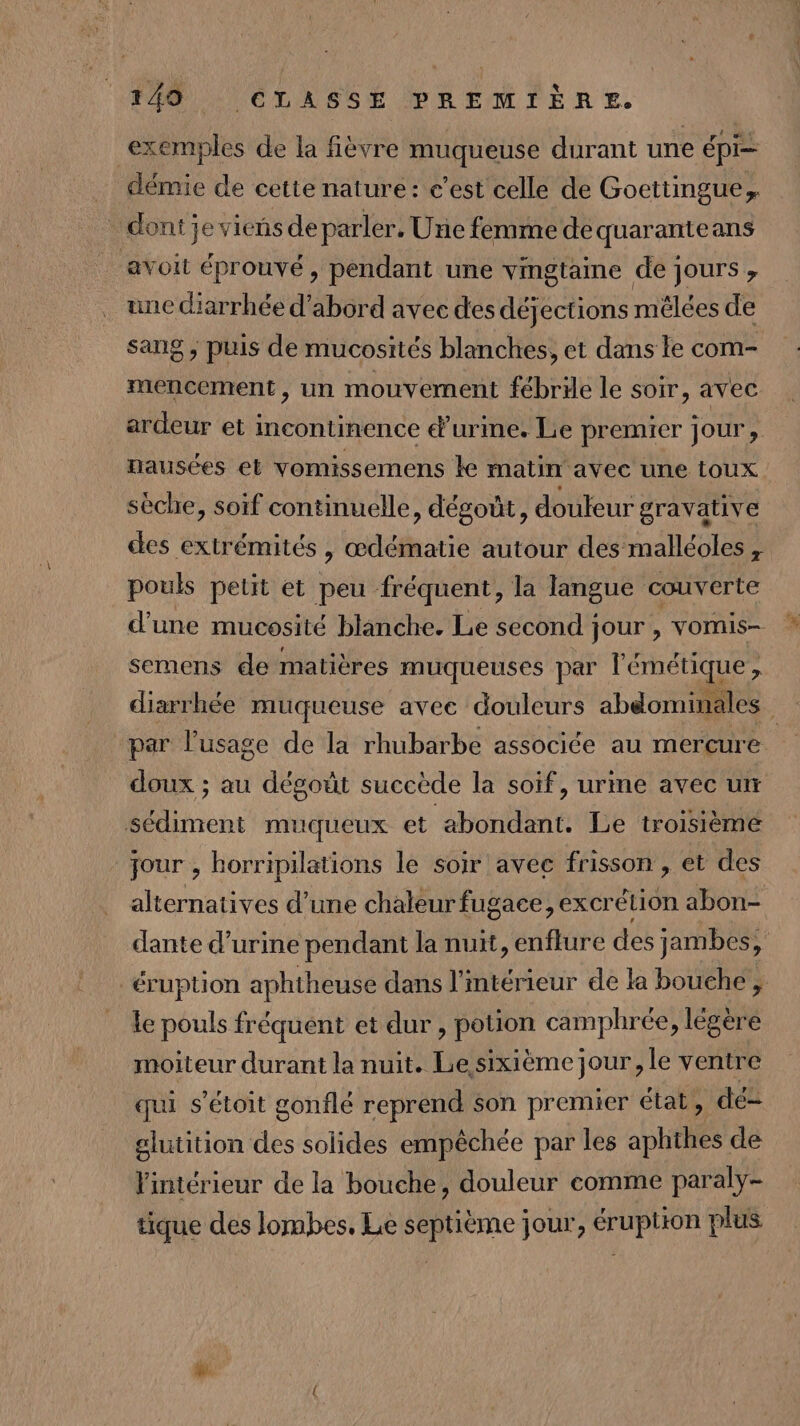 exemples de la fièvre RANEUSE durant une épi noue de cette nature: c’est celle de Goettingue, dont je viens de parler. Une femme de quaranteans avoit éprouvé, pendant une vingtaine de jours , une diarrhée d’abord avec des déjections mêlées de sang ; puis de mucosités blanches, et dans le com- mencement, un mouvement fébrile le soir, avec ardeur et incontinence d'urine. Le premier jour, nausées et vomissemens ke matin avec une toux sèche, soif continuelle, dégoût, douleur gravative des extrémités , œdématie autour des malléoles , pouls petit et peu fréquent, la langue couverte d’une mucosité blanche. Le second jour , vomis- semens de matières muqueuses par l'émétique , diarrhée muqueuse avee douleurs abdominales par l'usage de la rhubarbe associée au mercure doux ; au dégoût succède la soif, urme avec ur sédiment muqueux et abondant. Le troisième jour , horripilations le soir avec frisson , et des alternatives d’une chaleur fugace, excrétion abon- dante d'urine pendant la nuit, enflure des jambes, éruption aphtheuse dans l’intérieur de la bouche ; le pouls fréquent et dur , potion camphrée, légère moiteur durant la nuit. Le sixième jour, le ventre qui s’étoit gonflé reprend son premier état, dé- glutition des solides empêchée par les aphthes de l'intérieur de la bouche, douleur comme paraly- tique des lombes, Le septième jour, éruption plus