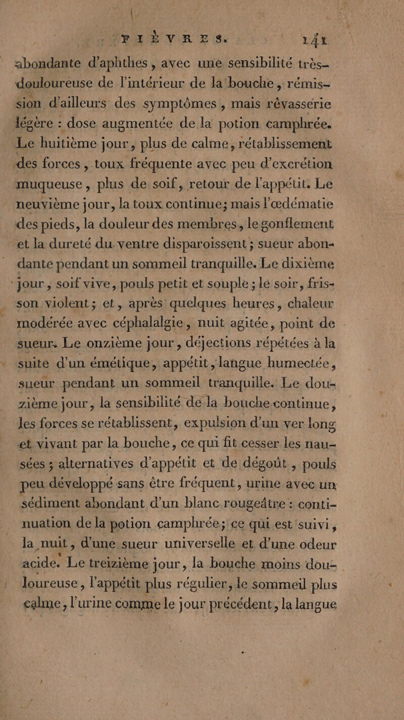 | FIÈVRES LÀ abondante d’aphthes , avec une sensibilité très douloureuse de l’intérieur de la bouche , rémis- sion d'ailleurs des symptômes , mais révassérie légère : dose augmentée de la potion camphrée. Le huitième: jour, plus de calme, rétablissement des forces , toux fréquente avec peu d’excrétion muqueuse , plus de soif, retour de l'appétit. Le neuvième jour, la toux continue; mais l'œdématie des pieds, la douleur des membres, legonflement et la dureté du ventre disparoissent ; sueur abon= dante pendant un sommeil tranquille. Le dixième ‘Jour ;, soif vive, pouls petit et souple ; lé soir, fris- son violent; et, après quelques heures, chaleur modérée avec céphalalgie, nuit agitée, point de sueur. Le onzième jour , déjections répétées à la suite d’un émétique, appétit, langue humectée, sueur pendant un sommeil tranquille. Le dou- zième jour, la sensibilité dé la bouchecontinue, les forces se rétablissent, expulsion d’un ver long et vivant par la bouche, ce qui fit cesser les nau- sées ; alternatives d’appétit et de dégoùt , pouls peu développé sans être fréquent, urine avec un: sédiment abondant d’un blanc rougeâtre : conti- nuation de la potion camphrée; ce qui est suivi, la nuit, d'une sueur universelle et d’une odeur acide. Le treizième jour, la bouche moins dou= loureuse, l'appétit plus régulier, le sommeil plus calme, l'urine comme le jour précédent, la langue