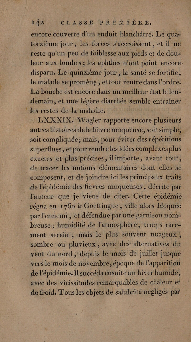 encore couverte d’un enduit blanchätre. Le quas torzième jour , les forces s’accroissent , et il ne reste qu'un peu de foiblesse aux pieds et de dou leur aux lombes ; les aphthes n'ont point encore: disparu. Le quinzième jour , la santé se fortifie, le malade se promène , et tout rentre dans l’ordre. La bouche est encore dans un meilleur état le len- on. les restes de la maladie. | _LXXXIX. Wagler rapporte encore plusieurs autres histoires de la fièvre muqueuse, soit simple, soit compliquée; mais, pour éviter des répétitions superflues, et pour rendreles idées complexesplus de tracer les notions élémentaires dont elles se composent, et de joindre ici les principaux traits de l'épidémie des fièvres muqueuses , décrite par l'auteur que je viens de citer. Cette épidémie régna en 1760 à Goettingue, ville alors bloquée par l'ennemi , et défendue par une garnison nom- breuse; humidité de l'atmosphère, temps rare- ment serein , mais le plus souvent nuageux; sombre ou pluvieux, avee des alternatives du vent du nord , depuis le mois de juillet jusque vers le mois de novembre, époque de l'apparition avec des vicissitudes remarquables de chaleur et de froid. T'ous les objets de salubrité négligés par