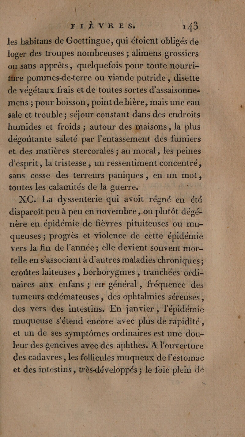 | FIÈVRES, 143 les habitans de Goettingue, qui étoient obligés de loger des troupes nombreuses ; alimens grossiers ou sans apprêts , quelquefois pour toute nourri- ä. pommes-de-terre ou viande putride , disette de végétaux frais et de toutes sortes d’assaisonne- mens ; pour boisson, point de bière, mais une eau sale et trouble; séjour constant dans des endroits humides et froids ; autour des maisons, la plus dégoüûtanie saleté par l’entassement des fumiers et des matières stercorales ; au moral, les peines d'esprit , la tristesse, un ressentiment concentré, sans cesse des terreurs paniques , en un mot, toutes les calamités de la guerre. _XC. La dyssenterie qui avoit régné en été disparoît peu à peu en novembre, ou plutôt dégé- nère en épidémie de fièvres pituiteuses ou mu- queuses ; progrès et violence de cette épidémie vers la fin de l’année; elle devient souvent mor- telle en s’associant à d’autres maladies chroniques; croûtes laiteuses , borborygmes , tranchées ordi- naires aux enfans ; er général, fréquence des tumeurs œdémateuses , des ophtalmies séreuses, des vers des intestins. En janvier , l'épidémie muqueuse s'étend encore avec plus de rapidité, et un de ses symptômes ordinaires est une dou- leur des gencives avec des aphthes. A l'ouverture des cadavres, les follicules muqueux de l'estomac et des intestins, trèsdéveloppés ; le foie plein de