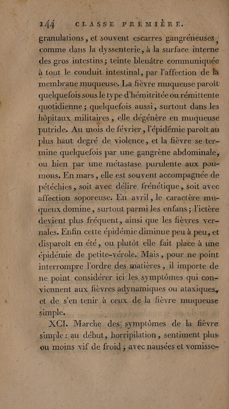 granulations , et souvent escarres gangrénéuses , comme dans la dyssenterie, à la surface interne des gros intestins ; ; teinte bleuâtre communiquée à tout le conduit intéstinal , par l'affection de la membrane muqueuse. La fièvre muqueuse paroît quelquefois sous le type d'hémitritée ou rémittente quotidienne ; quelquefois aussi, surtout dans les hôpitaux militaires , elle dégénère en muqueuse putride. Au is de février, l'épidémie paroît au plus haut degré de violence, et la fièvre se-ter- mine quelquefois par une gangrène abdominale, ou bien par une métastase purulente aux pou- mons. En mars, elle est souvent accompagnée de pétéchies , soit avec délire frénétique, soit avec affection soporeuse. En avril, le caractère mu- queux domine, surtout parmi les enfans ; l’ictère devient plus fréquent, ainsi que les FE ver- nales. Enfin cette épidémie diminue peu à peu, et oi en été, ou plutôt elle fait place : à une épidémie de petite-vérole. Mais, pour ne point interrompre l'ordre des, matières , 1l importe de ne point considérer 1c1! les symptômes qui con- viennent aux fièvres adynamiques ou ataxiques, et de s’en tenir à ceux..de la fièvre HAE | simple. XCI. Marche des: symptômes de “ fièvre simple: au début, horripilation , sentiment plus: ou moins vif de froid ; avec nausées et vomisse=