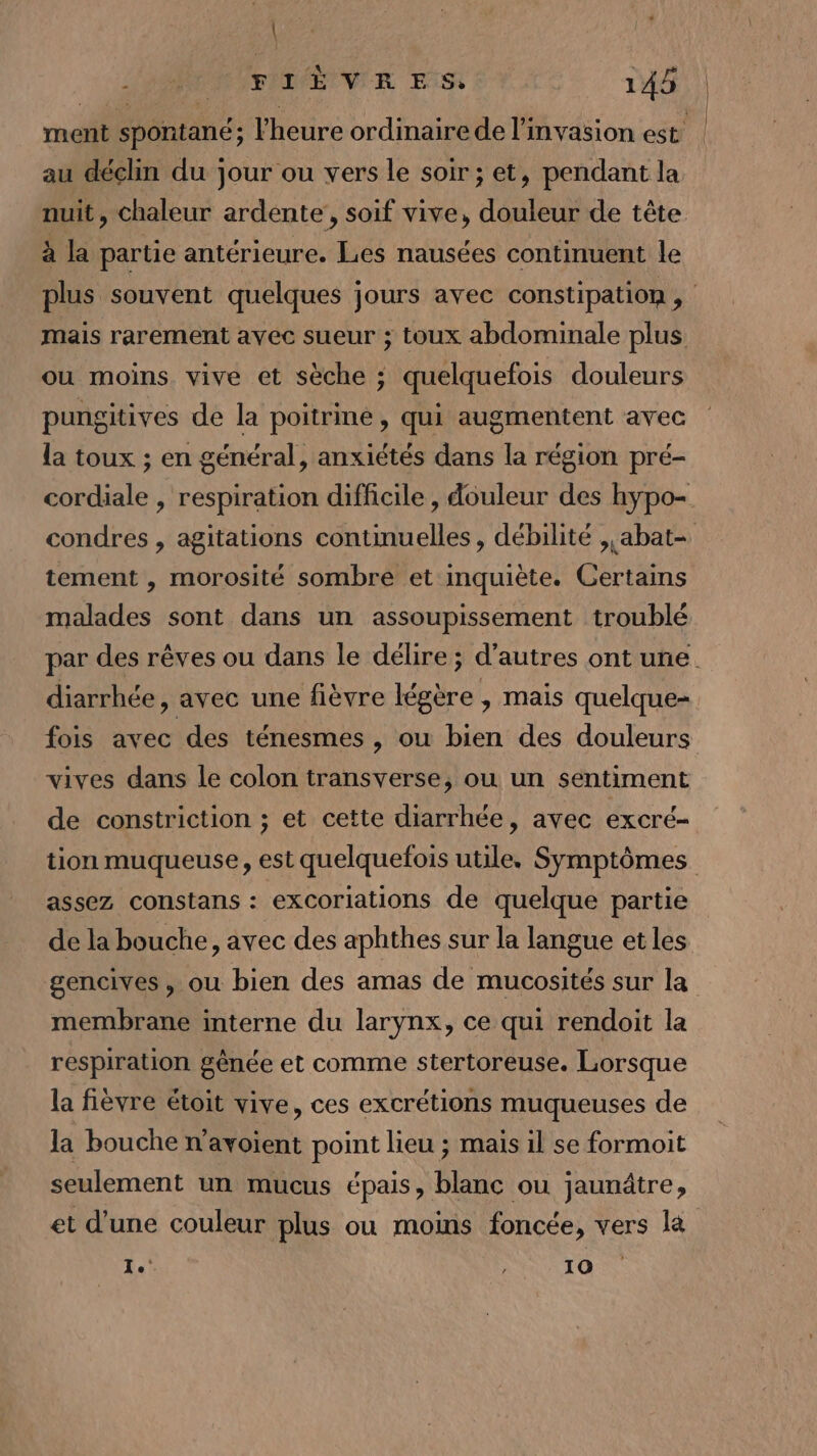 | CAD ESITTEVIR ER 145 | ment spontané; l'heure ordinaire de l'invasion est | au déclin du jour ou vers le soir; et, pendant la nuit, chaleur ardente!, soif vive, douleur de tête à la partie antérieure. Les nausées continuent le plus souvent quelques jours avec constipation , mais rarement avec sueur ; toux abdominale plus ou moins vive et sèche ; quelquefois douleurs pungitives de la poitrine, qui augmentent avec la toux ; en général, anxiétés dans la région pré- cordiale , respiration difficile , douleur des hypo- condres , agitations continuelles , débilité ,,abat- tement , morosité sombre et inquiète. Certains malades sont dans un assoupissement troublé par des rêves ou dans le délire ; d’autres ont une diarrhée, avec une fièvre légère , mais quelque- fois avec des ténesmes, ou bien des douleurs vives dans le colon transverse, ou un sentiment de constriction ; et cette diarrhée, avec excré- tion muqueuse, est quelquefois utile, Symptômes assez constans : excoriations de quelque partie de la bouche, avec des aphthes sur la langue et les gencives, ou bien des amas de mucosités sur la membrane interne du larynx, ce qui rendoit la respiration gênée et comme stertoreuse. Lorsque la fièvre étoit vive, ces excrétions muqueuses de la bouche n’avoient point lieu ; mais il se formoit seulement un mucus épais, blanc ou jaunâtre, et d'une couleur plus ou moins foncée, vers la 1) RON (EN