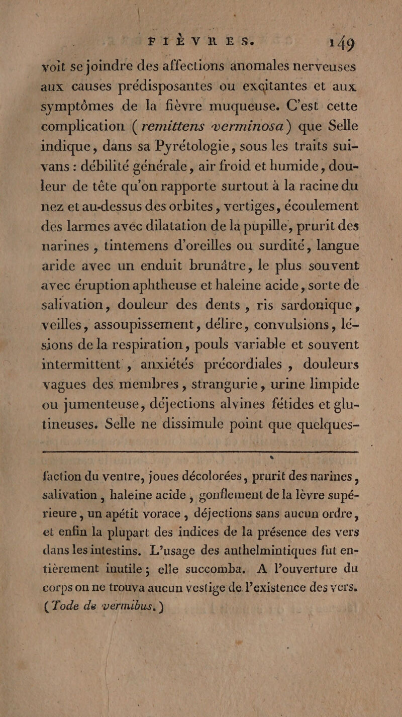 | VFTÉVR E(S. 149 voit se joindre des affections anomales nerveuses aux causes prédisposantes ou excitantes et aux symptômes de la fièvre muqueuse. C'est cette complication ( remittens verminosa) que Selle indique, dans sa Pyrétologie, sous les traits sui- vans : débilité générale, air froid et humide, dou- leur de tête qu'on rapporte surtout à la racine du nez et au-dessus des orbites, vertiges, écoulement des larmes avec dilatation de la pupille, prurit des narines , tintemens d'oreilles ou surdité, langue aride avec un enduit brunâtre, le plus souvent avec éruption aphtheuse et haleine acide, sorte de salivation, douleur des dents , ris sardonique, veilles, assoupissement, délire, convulsions, lé- sions de la respiration, pouls variable et souvent intermittent , anxiétés précordiales , douleurs vagues des membres, strangurie, urine limpide ou jumenteuse, déjections alvines fétides et glu- tineuses. Selle ne dissimule point que quelques- LS faction du ventre, joues décolorées, prurit des narines, salivation , haleine acide , gonflement de la lèvre supé- rieure , un apétit vorace , déjections sans aucun ordre, et enfin la plupart des indices de la présence des vers dans lesintestins. L’usage des anthelmintiques fut en- tièrement inutile; elle succomba. A l'ouverture du Corps On ne trouva aucun vestige de. existence des vers, (Tode de vernubus. ) |