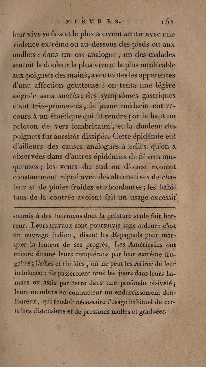 leur vive se faisoit le plus souvent sentir avec une violence extrême ou au-dessous des pieds ou aux mollets : dans un cas analogue , un des malades sentoit la douleur la plus viveet la plus intolérable aux poignets des main$, avec toutes les apparences d’une affection goutteuse : on tenta une légère saignée sans succès ; des symptômes gastriques étant très-prononcés , le jeune médecin eut re- cours à un émétique qui fitrendre par le haut un peloton de vers lombricaux , et la douleur des poignets fut aussitôt dissipée. Cette sn eut d’ailleurs des causes analogues à celles, qu'on a observées dans d’autres épidémies de fièvres mu- queuses ; les vents du, sud ou d'ouest avoient constamment régné avec des alternatives de cha- soumis à des tourmens dont la peinture seule fait hor- un ouvrage indien, disent les Espagnols pour mar- quer la lenteur de ses progrès, Les Américains ont encore étonné leurs conquérans par leur extrême fru- galité ; lâches et timides, on ne peut les retirer de leur indolence : ils passeroient tous les jours dans leurs ha- macs OU assis par terre dans une profonde oisiveté ; leurs membres en contractent un endurcissement dou- loureux, qui rendoit nécessaire l’usage habituel de cer- taines distensions et de pressions molles et sraduées.
