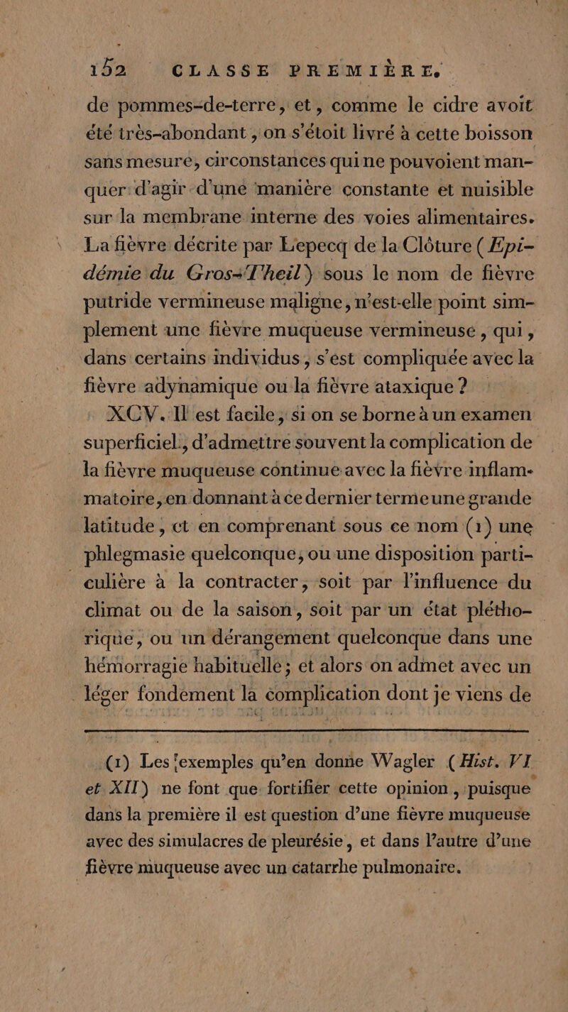 de pommes-de-terre, et, comme le cidre avoit été très-abondant , on s’étoit livré à cette boisson sans mesure, circonstances quine pouvoient man- quer: d'agir d'une manière constante et nuisible sur la membrane interne des voies alimentaires. La fièvre décrite par Eepecq de la Clôture ( Epi- démie du Gros-T'heil) sous le nom de fièvre putride vermineuse maligne, n'est-elle point sim- plement une fièvre muqueuse vermineuse, qui, dans certains individus, s’est compliquée avec la fièvre adynamique ou la fièvre ataxique ? XCV. IL est facile, si on se borne à un examen superficiel, d'admettre souvent la complication de la fièvre muqueuse contmue avec la fièvre inflam- matoire,en donnant à ce dernier termeune grande latitude, et en comprenant sous ce nom (1) une phlegmasie quelconque; ou une disposition parti- _ culière à la contracter, soit par l'influence du _ climat ou de la saison, soit par un état plétho- rique, où un dérangement quelconque dans une hémorragie habituelle ; ét alors on admet avec un léger fondement la éomplication dont je viens de (x) Les exemples qu’en donne Wagler (Hist. VI et XII) ne font que fortifier cette opinion, puisque dans la première il est question d’une fièvre muqueuse avec des simulacres de pleurésie, et dans l’autre d’une _ fièvre muqueuse avec un catarrhe pulmonaire. |
