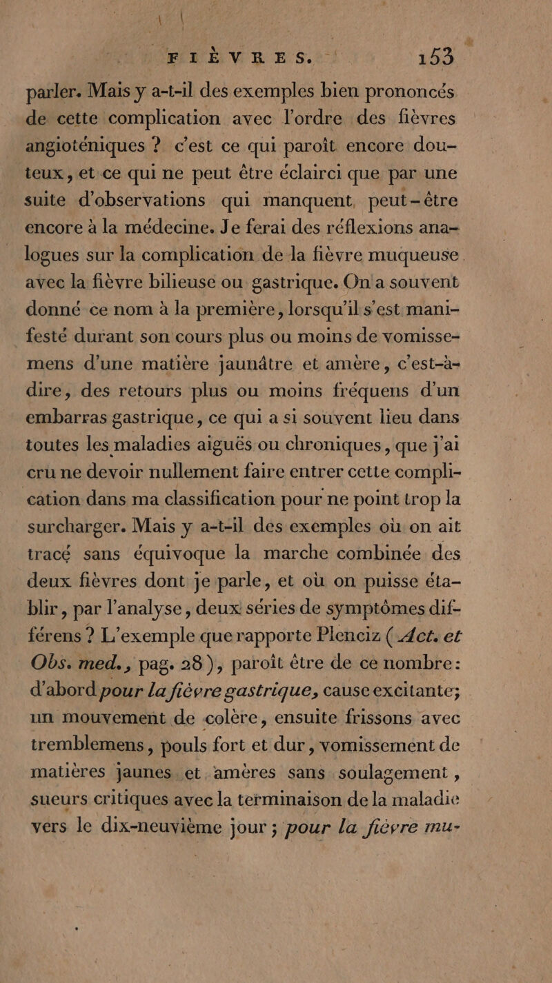 LAN HE VB E.S.: 153 parler. Mais y a-t-1l des exemples bien prononcés de cette complication avec l'ordre des fièvres angioténiques ? c’est ce qui paroît encore dou- teux , et ce qui ne peut être éclairci que par une suite d'observations qui manquent, peut-être encore à la médecine. Je ferai des réflexions ana- logues sur la complication de la fièvre muqueuse. avec la fièvre bilieuse ou gastrique. On a souvent donné ce nom à la première, lorsqu'il s’est mani- festé durant son cours plus ou moins de vomisse- mens d’une matière jaunâtre et amère, c'est-à- dire, des retours plus ou moins fréquens d’un embarras gastrique, ce qui a si souvent lieu dans toutes les maladies aiguës ou chroniques , que j'ai cru ne devoir nullement faire entrer cette compli- cation dans ma classification pour ne point trop la surcharger. Mais y a-t-il des exemples où on ait tracé sans équivoque la marche combinée des deux fièvres dont je parle, et où on puisse éta- blir, par l'analyse, deux séries de symptômes dif- férens ? L'exemple que rapporte Plenciz ( Act. et Obs. med. , pag. 28), paroît être de ce nombre: d’abord pour La fiévre gastrique, causeexcitante; un mouvement de colère, ensuite frissons avec tremblemens , pouls fort et dur , vomissement de matières jaunes. et. amères sans soulagement , sueurs critiques avec la terminaison de la maladie vers le dix-neuvième jour ; pour la fièvre mu-