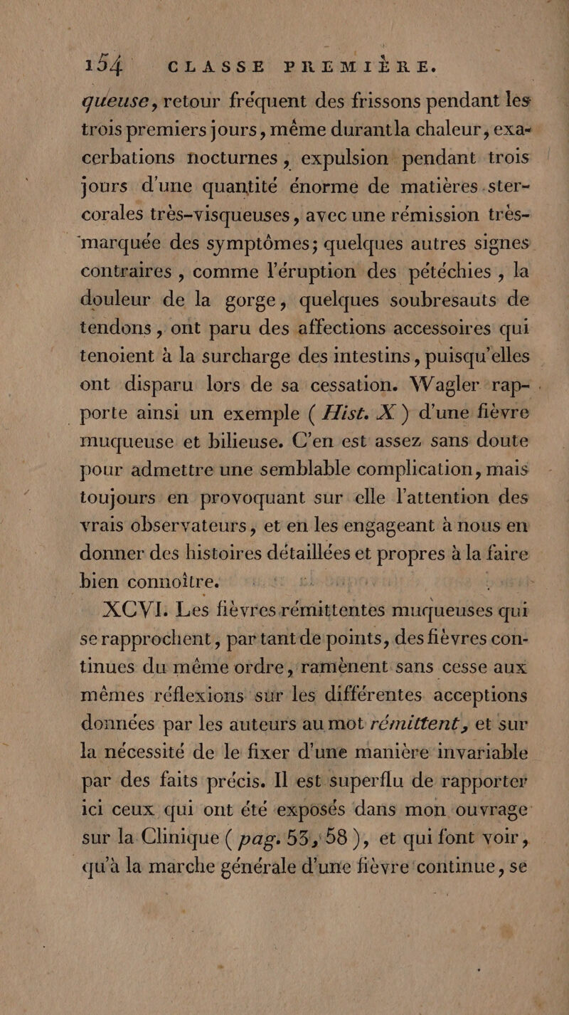 gueuse, retour fréquent des frissons pendant les trois premiers jours, même durantla chaleur, exa- cerbations nocturnes , expulsion pendant trois jours d'une quantité énorme de matières .ster- corales très-visqueuses , avec une rémission très- ‘marquée des symptômes; quelques autres signes contraires , comme l’éruption des pétéchies , la douleur de la gorge, quelques soubresauts de tendons , ont paru des affections accessoires qui tenoient à la surcharge des intestins, puisqu'elles ont disparu lors de sa cessation. Wagler rap-. porte ainsi un exemple ( Hist. X ) d’une fièvre muqueuse et bilieuse. C’en est assez sans doute pour admettre une semblable complication, mais toujours en provoquant sur elle l'attention des vrais observateurs, et en les engageant à nous en donner des histoires détaillées et propres à la faire bien connoitre. hs XCVI. Les fièvresrémittentes muqueuses qui serapprochent, par tantde points, des fièvres con- tinues du même ordre, ramènent sans cesse aux mêmes réflexions sur les différentes acceptions données par les auteurs au mot rémittent, et sur la nécessité de le fixer d'une manière imvariable par des faits précis. Il est superflu de rapporter ici ceux qui ont été exposés dans mon ouvrage sur la Clinique ( pag. 53,58 ), et qui font voir, qu'à la marche générale d'une fièvre continue, se