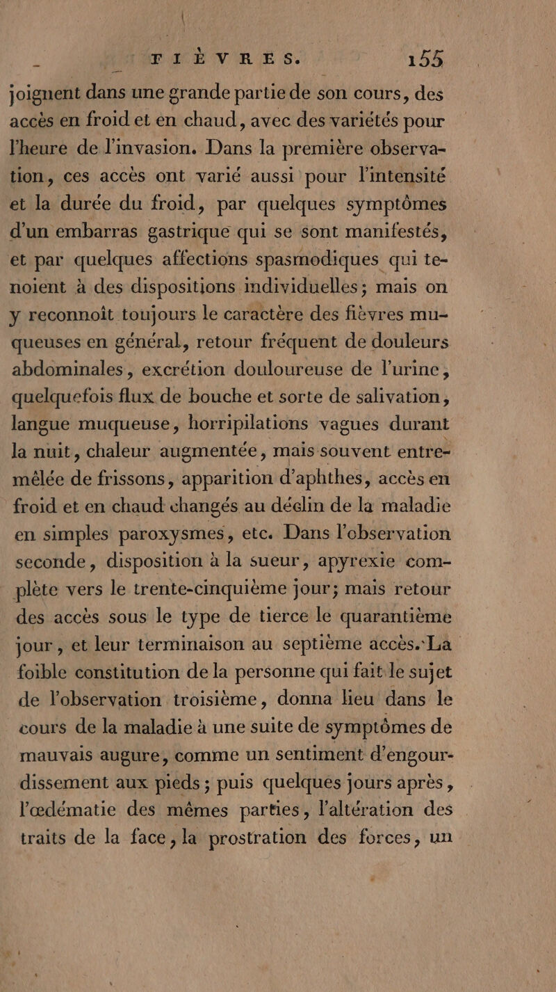 { AUTÉTACÉ VIRE S. 145 joignent dans une grande partie de son cours, des accès en froid et en chaud, avec des variétés pour l'heure de l'invasion. Dans la première observa- tion, ces accès ont varié aussi pour l'intensité et la durée du froid, par quelques symptômes d’un embarras gastrique qui se sont manifestés, et par quelques affections spasmodiques qui te- noient à des dispositions individuelles; mais on y reconnoît toujours le caractère des fièvres mu- queuses en général, retour fréquent de douleurs abdominales, excrétion douloureuse de l'urine, quelquefois flux de bouche et sorte de salivation, langue muqueuse, horripilations vagues durant la nuit, chaleur augmentée, mais souvent entre= mêlée de frissons, apparition d’aphthes , accès en froid et en chaud changés au dédlin de là maladie en simples paroxysmes , etc. Dans l'observation seconde, disposition à la sueur, apyrexie com- plète vers le trente-cmquième jour; mais retour des accès sous le type de tierce le quarantième jour , et leur terminaison au septième accès. La foible constitution de la personne qui fait le sujet de l'observation troisième, donna lieu dans le cours de la maladie à une suite de symptômes de mauvais augure, comme un sentiment d’engour- dissement aux pieds ; puis quelques jours après, l’œdématie des mêmes parties, laltération des traits de la face, la prostration des forces, un