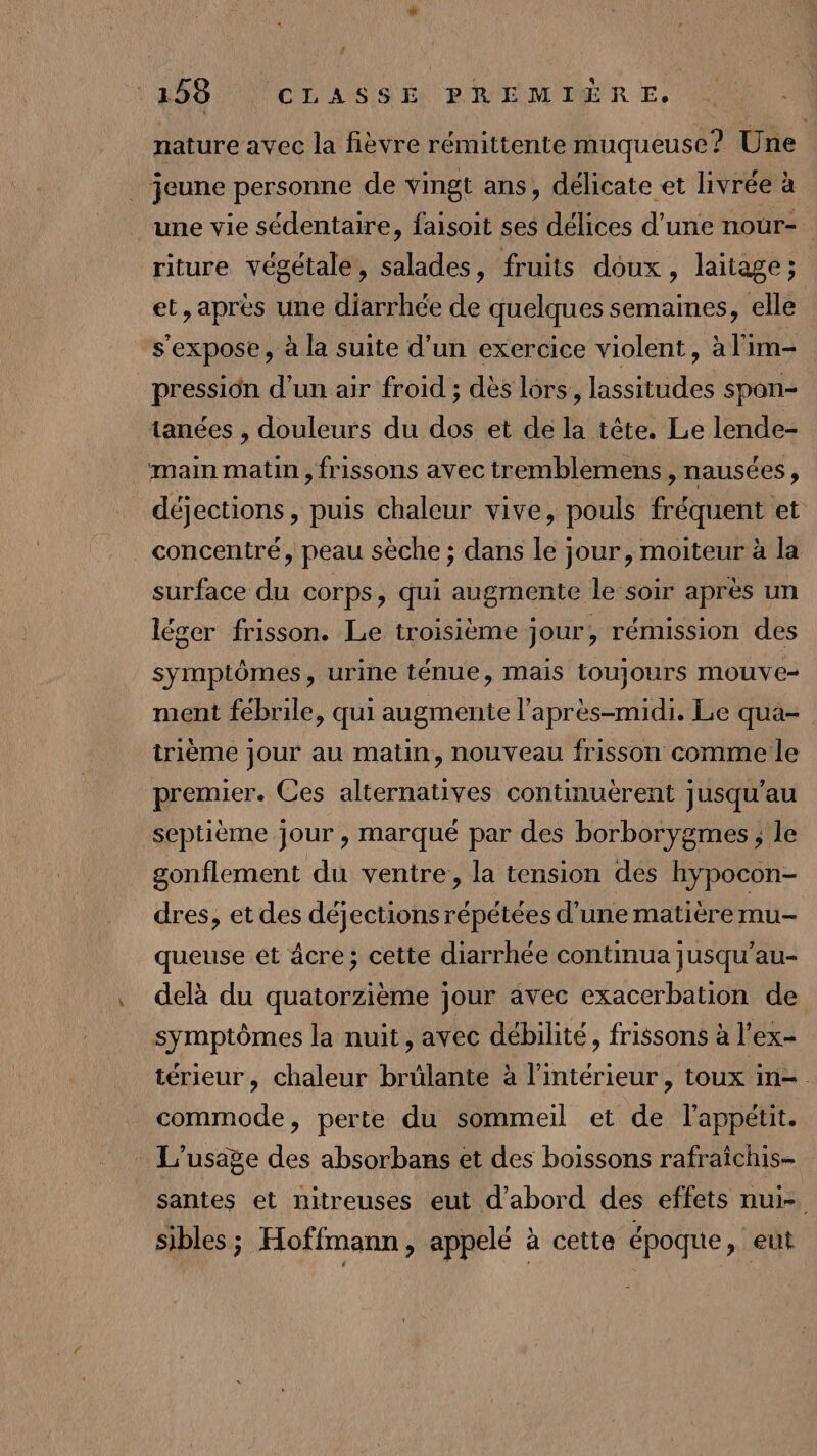 nature avec la fièvre rémittente muqueuse? Une . jeune personne de vingt ans, délicate et livrée à une vie sédentaire, faisoit ses délices d’une nour- riture végétale, salades, fruits doux, laitage ; et, après une diarrhée de quelques semaines, elle s'expose, à la suite d’un exercice violent, à l'im- _pressidn d’un air froid ; dès lors, lassitudes spon- tanées , douleurs du dos et de la tête. Le lende- main matin , frissons avec tremblemens , nausées, déjections, puis chaleur vive, pouls fréquent et concentré, peau sèche ; dans le jour, moiteur à la surface du corps, qui augmente le soir après un léger frisson. Le troisième jour, rémission des symptômes, urine ténue, mais toujours mouve- ment fébrile, qui augmente l'après-midi. Le qua- trième jour au matin, nouveau frisson comme le premier. Ces alternatives continuèrent jusqu’au septième jour , marqué par des borborygmes , le gonflement du ventre, la tension des hypocon- dres, et des déjections répétées d'une matière mu- queuse et âcre; cette diarrhée continua jusqu'au- delà du quatorzième jour avec exacerbation de symptômes la nuit, avec débilité, frissons à l’ex- térieur, chaleur brülante à l’intérieur , toux in= commode, perte du sommeil et de l'appétit. L'usage des absorbans et des boissons rafraichis- santes et mitreuses eut d’abord des effets nui- si sibles; Hoffmann, appelé à cette époque, eut