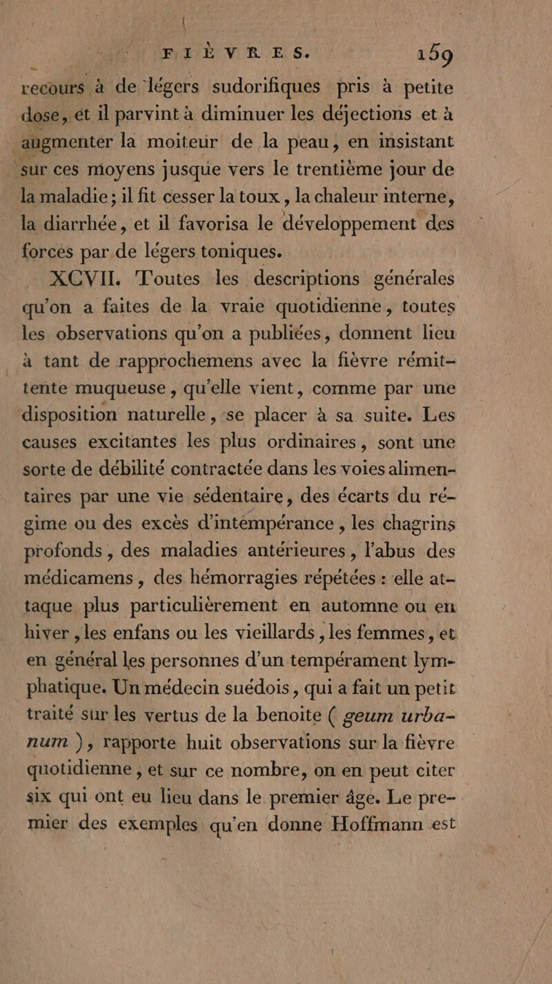 | FIÈVRES. 159 LL 3 recours à ie ‘légers sudorifiques pris à petite dose, ét il parvint à diminuer les déjections et à augmenter la moiteur de la peau, en insistant ‘sur ces moyens jusque vers le trentième jour de la maladie; il fit cesser la toux, la chaleur i interne, la diarrhée, et il favorisa le développement des forces par de légers toniques. XCVII. T'outes les descriptions générales qu'on a faites de la vraie quotidienne , toutes les observations qu'on a publiées, donnent lieu à tant de rapprochemens avec la fièvre rémit- tente muqueuse , qu’elle vient, comme par une disposition naturelle ,-se placer à sa suite. Les causes excitantes les plus ordinaires, sont une sorte de débilité contractée dans les voies alimen- taires par une vie sédentaire, des écarts du ré- gime ou des excès d'intémpérance , les chagrins profonds , des maladies antérieures, l'abus des médicamens , des hémorragies répétées : ‘elle at- taque plus particulièrement en automne ou en hiver , les enfans ou les vieillards , les femmes, et en général les personnes d’un tempérament lym- phatique. Un médecin suédois, qui a fait un petit traité sur les vertus de la benoite ( geum urba- num ), rapporte huit observations sur la fièvre quotidienne , et sur ce nombre, on en peut citer six qui ont eu lieu dans le premier âge. Le pre- mier des exemples qu'en donne Hoffmann est