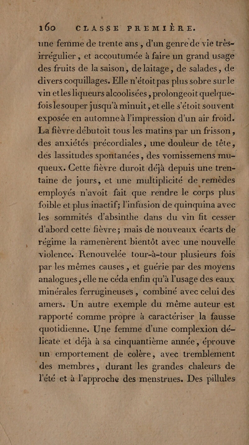 L 160 CLASSE PREMIÈRE. une femme de trente ans, d’un genre de vie très= irrégulier , et accoutumée à faire un grand usage des fruits de la saison, de laitage, de salades, de divers coquillages. Elle n’étoit pas plus sobre surle vin etles liqueurs alcoolisées , prolongeoit quelque- fois le souper jusqu’à minuit , et elle s’étoit souvent exposée en automne à l'impression d’un air froid. La fièvre débutoit tous les matins par un frisson , des anxictés précordiales , une douleur de tête, dés lassitudes spontanées, des vomissemens mu- queux. Cette fièvre duroit déjà depuis une tren- taine de jours, et une multiplicité de rernèdes employés n’avoit fait que rendre le corps plus foible et plus inactif; l'infusion de quinquina avec les sommités d’absinthe dans du vin fit cesser d'abord cette fièvre; mais de nouveaux écarts de régime la ramenèrent bientôt avec une nouvelle violence. Renouvelée tour-à-tour plusieurs fois par les mêmes causes , et guérie par des moyens analogues , elle ne céda enfin qu’à l'usage des eaux minérales ferrugineuses , combiné avec celui des amers. Un autre exemple du même auteur est rapporté comme propre à caractériser la fausse quotidienne. Une femme d’une complexion dé- licate et déjà à sa cinquantième année, éprouve un emportement de colère, avec tremblement des membres, durant les grandes chaleurs de l'été et à l'approche des menstrues. Des pillules