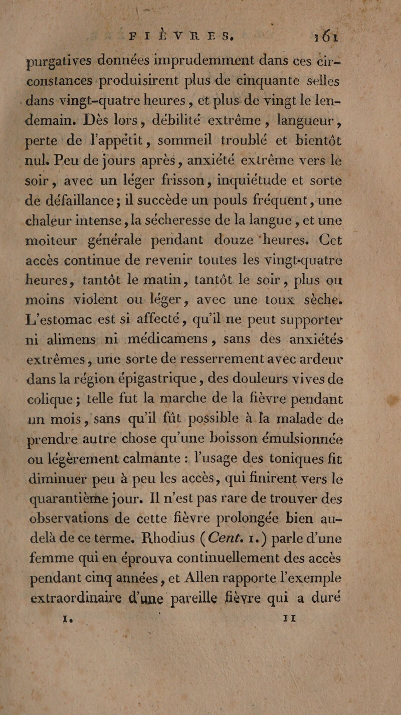 | CT VE EiRsE 161 purgatives données imprudemment dans ces cir= constances produisirent plus de cinquante selles dans vingt-quatre heures , et plus de vingt Le len- demaim. Dès lors, débilité extrême , langueur,, perte de l'appétit, sommeil troublé et bientôt _nuk Peu de jours après, anxiété extréme vers le soir, avec un léger frisson, inquiétude et sorte de défaillance ; il succède un pouls fréquent , une chaleur intense , la sécheresse de la langue , et une moiteur générale pendant douze ‘heures. Cet accès continue de revenir toutes les vingt-quatre heures, tantôt le matin, tantôt le soir, plus ou moins violent ou léger, avec une toux sèche. L'estomac.est si affecté, qu'il ne peut supporter ni alimens ni médicamens , sans des anxiétés extrèmes , une sorte de resserrement avec ardeur dans la région épigastrique , des douleurs vives de colique ; telle fut la marche de la fièvre pendant un mois, sans qu'il füt possible à la malade de _ prendre autre chose qu'une boisson émulsionnée ou légèrement calmante : l'usage des toniques fit diminuer peu à peu les accès, qui finirent vers le quarantièrhe jour. Îl n’est pas rare de trouver des observations de cette fièvre prolongée bien au- delà de ce térme. Rhodius (Cent. 1.) parle d’une femme qui en éprouva continuellement des accès pendant cinq années , et Allen rapporte l'exemple extraordinaire d'une pareille fièvre qui a duré Te II