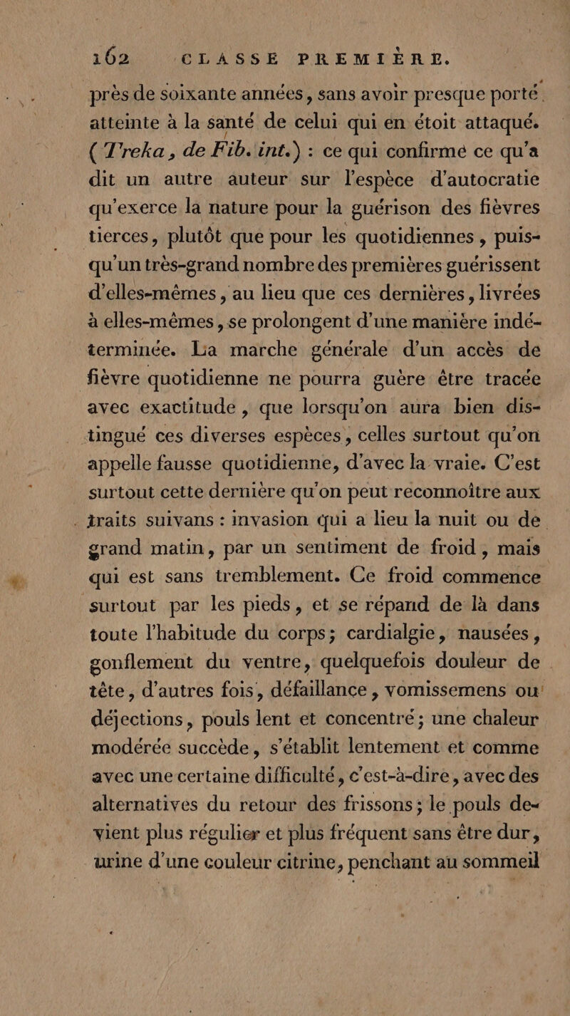 près de soixante années, sans avoir presque porté. attemte à la santé de celui qui en étoit sédo: - ( Treka, de F VE) änt.) : ce qui confirmé ce qu'a dit un autre auteur sur l'espèce d’autocratie qu’exerce la nature pour la guérison des fièvres tierces plutôt que pour les quotidiennes , puis- qu'un très-grand nombre des premières guérissent dues : au lieu que ces dernières, livrées à elles-mêmes , se prolongent d'une manière indé- terminée. Lia marche générale d’un accès de fièvre quotidienne ne pourra guère être tracée avec exactitude , que lorsqu'on aura bien dis- ‘üngué ces diverses espèces, celles surtout qu'on appelle fausse quotidienne, d'avec la vraie. C’est surtout cette dernière qu'on peut reconnoitre aux . traits suivans : invasion qui a lieu la nuit ou de grand matin, par un sentiment de froid, mais qui est sans tremblement. Ce froid commence surtout par les pieds, et se répand de là dans toute l'habitude du corps; cardialgie, nausées, gonflement du ventre, quelquefois douleur de tête, d’autres fois, défaillance , vomissemens ou: déjections, pouls lent et concentré; une chaleur modérée succède, s'établit lentement et comme avec une certaine difficulté, c'est-à-dire, avec des alternatives du retour des frissons ; le pouls de- vient plus régulier et plus fréquent sans être dur, urine d’une couleur citrine, penchant au sommeil