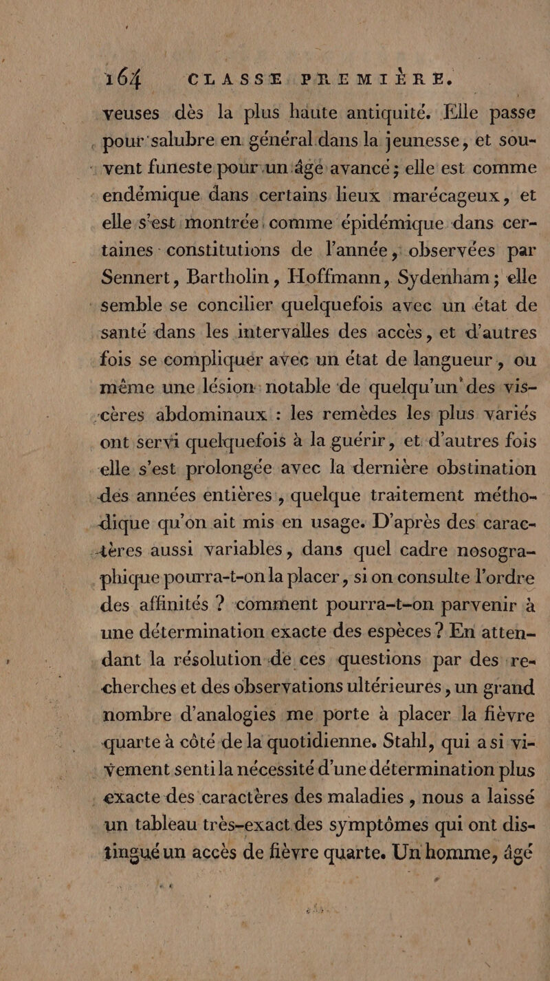 veuses dès la plus haute antiquité. Elle passe . pour'salubre en général.dans la jeunesse, et sou- : vent funeste pour un'ägé avance ; elle est comme endémique dans certains lieux marécageux, et elle:s'est montrée comme épidémique dans cer- taines : constitutions de l’année , observées par Sennert, Bartholin , Hoffmann, Sydenham ; elle semble se concilier quelquefois avec un état de santé dans les intervalles des accès, et d’autres fois se compliquér avec un état de langueur , ou même une lésion: notable ‘de quelqu'un’ des vis- -Ccères abdominaux : les remèdes les plus variés ont servi quelquefois à la guérir , et d’autres fois elle s’est prolongée avec la dernière obstination des années entières, quelque traitement métho- dique qu'on ait mis en usage. D'après des carac- -4ères aussi variables, dans quel cadre nosogra- phique pourra-t-on la placer, si on consulte l’ordre des affinités ? comment pourra-t-on parvenir à une détermination exacte des espèces ? En atten- dant la résolution-de ces questions par des re- cherches et des observations ultérieures, un grand nombre d'analogies me porte à placer la fièvre quarte à côté de la quotidienne. Stahl, qui asivie . vement senti la nécessité d'une détermination plus . exacte des caractères des maladies , nous a laissé un tableau très-exactdes symptômes qui ont dis- tinguéun accès de fièvre quarte. Un homme, âgé # C2 !