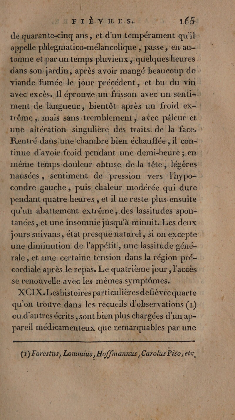 DPI ESA we: 168 de quarante-cmq ans, Ct d'un tempérament qu'ik appelle phlegmatico-mélancolique , passe, en au- tomne et parun temps pluvieux , quelquesheures dans son jardin, après avoir mangé beaucoup de viande fumée le jour précédent, et bu du vin avec excès. Il éprouve un frisson avec un sentis ment de langueur, bientôt après un froid ex- : trême ; mais sans tremblement, avec pâleur et une altération singulière des traits de la face. : Rentré-dans'une chambre bien échauffée , il con- tinue d'avoir froid pendant une demi-heure ;.en même temps douleur obtuse dela tête , légères nausées , sentiment de pression vers l’hypo- condre gauche , puis chaleur modérée qui dure pendant quatre-heures , et 1l ne réste plus ensuite qu'un abattement extrême, des lassitudes spon- tanées , et une insomnie jusqu'a minuit. Les deux jours suivans, état presque naturel, $i on excepte une diminution de l'appétit, une lassitude géné- rale, et une certaine tension dans la région pré cordiale après le repas. Le quatrième jour , l'accès se renouvelle avec les mêmes symptômes. XCIX.Leshistoiresparticulières defièvrequarte qu’on trouve dans les recueils d'observations (1) oud’autres écrits, sont bien plus chargées d’un ap- pareil médicamenteux que remarquables par une :