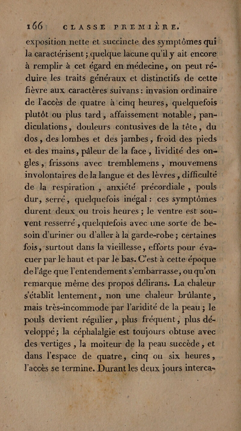 # la caractérisent ; quelque lacune qu'il y ait encore fièvre aux caractères suivans : invasion ordinaire de l'accès de quatre à ‘cinq heures, quelquefois plutôt ou plus tard, affaissement notable, pan- diculations, douleurs contusives de la tête, du dos , des lombes et des jambes, froid des pieds et des mains, päleur de la face, lividité des on- gles ,: frissons avec tremblemens , mouvemens involontaires de la langue et des lèvres , difficulté de la respiration , anxiété précordiale , pouls dur, serré, quelquefois inégal: ces symptômes durent deux ou trois heures ; le ventre est sou- vent resserre , quelquefois avec une sorte de be- soin d'uriner ou d'aller à la garde-robe; certaines fois,-surtout dans la vieillesse, efforts pour éva- cuer par le haut et par le bas. C’est à cette époque de l'âge que l’entendement s'embarrasse, ou qu'on remarque même des propos délirans. La chaleur s'établit lentement, non une chaleur brülante, mais très-incommode par laridité de la peau ; le pouls devient régulier ,\ plus fréquent, plus dé- veloppé; la céphalalgie est toujours obtuse avec dans l’espace de quatre, cinq ou six heures, l'accès se termine. Durant les deux jours interca» AT | “ ni