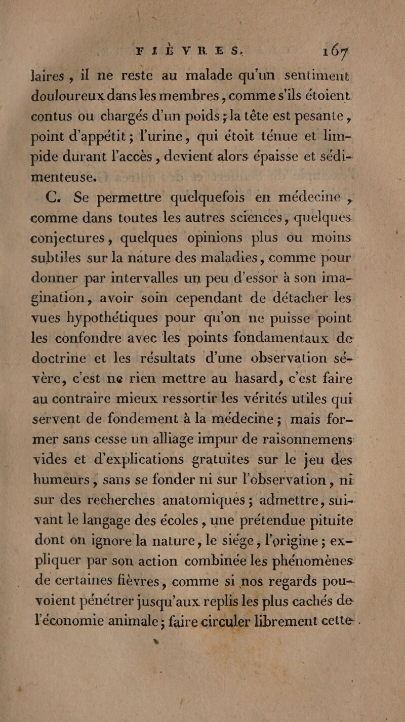 FIÈVRES. 1 OR laires , il ne reste au malade qu'un sentiment douloureux dans les membres, comme s'ils étoient contus où chargés d’un poids ;la tête est pesante, point d’appétit ; l'urine, qui étoit ténue et lim- pide durant l'accès , devient alors épaisse et sédi- menteuse. | C. Se permettre quelquefois en médecine , comme dans toutes les autres sciences, quelques conjectures , quelques opinions plus ou moins subtiles sur la nature des maladies, comme pour donner par intervalles un peu d’essor à son ima- gination, avoir soin cependant de détacher les vues hypothétiques pour qu'on ne puisse point les confondre avec les points fondamentaux de doctrine et les résultats d’une observation sé- vère, c’est ne rien mettre au hasard, c’est faire au contraire mieux ressortir les vérités utiles qui servent de fondement à la médecine ; ; mais for- mer sans cesse un alliage impur de raisonnemens: vides et d'explications gratuites sur le jeu des humeurs , sans se fonder ni sur l'observation, ni sur des recherches anatomiques ; admettre, sui- vant le langage des écoles , une prétendue pituite dont on ignore la nature, le siège, l’origine ; ex- phquer par son action combinée les phénomènes de certaines fièvres, comme si nos regards pou voient pénétrer jusqu'aux replis les plus cachés de l'économie animale; faire circuler librement cette. “ .