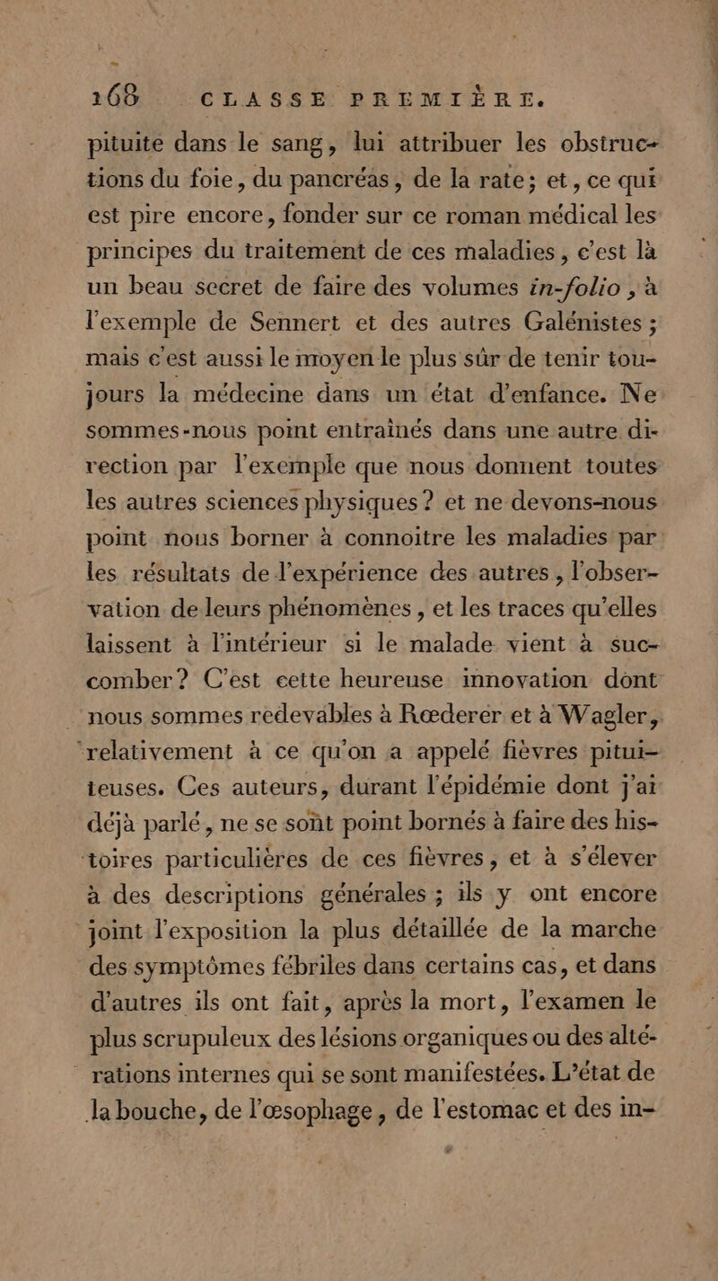 pituite dans le sang, lui attribuer les obsiruc- tions du foie, du pancréas, de la rate; et, ce qui est pire encore, fonder sur ce roman médical les principes du traitement de ces maladies, e’est là un beau secret de faire des volumes in-folio , à l'exemple de Sennert et des autres Galénistes ; mais cest aussi le moyen le plus sûr de tenir tou- jours la médecine dans un état d'enfance. Ne sommes-nous point entrainés dans une autre di- vection par l'exemple que nous donnent toutes les autres sciences physiques ? et ne devons-nous point nous borner à connoitre les maladies par les résultats de l'expérience des autres , l'obser- vation de leurs phénomènes, et les traces qu’elles laissent à l'intérieur si le malade. vient à suc- comber? C'est eeite heureuse innovation dont ‘relativement à ce qu'on a appelé fièvres pitui- teuses. Ces auteurs, durant l'épidémie dont j'ai déjà parlé, ne se soût point bornés à faire des his- toires particulières de ces fièvres , et à s'élever à des descriptions générales ; ils y ont encore ‘joint l'exposition la plus détaillée de la marche des symptômes fébriles dans certains cas, et dans d'autres ils ont fait, après la mort, l'examen le plus scrupuleux des lésions organiques ou des alté- rations internes qui se sont manifestées. L'état de la bouche, de l'œsophage, de l'estomac et des in- SE dv 2 PRE x 2 , NE 1