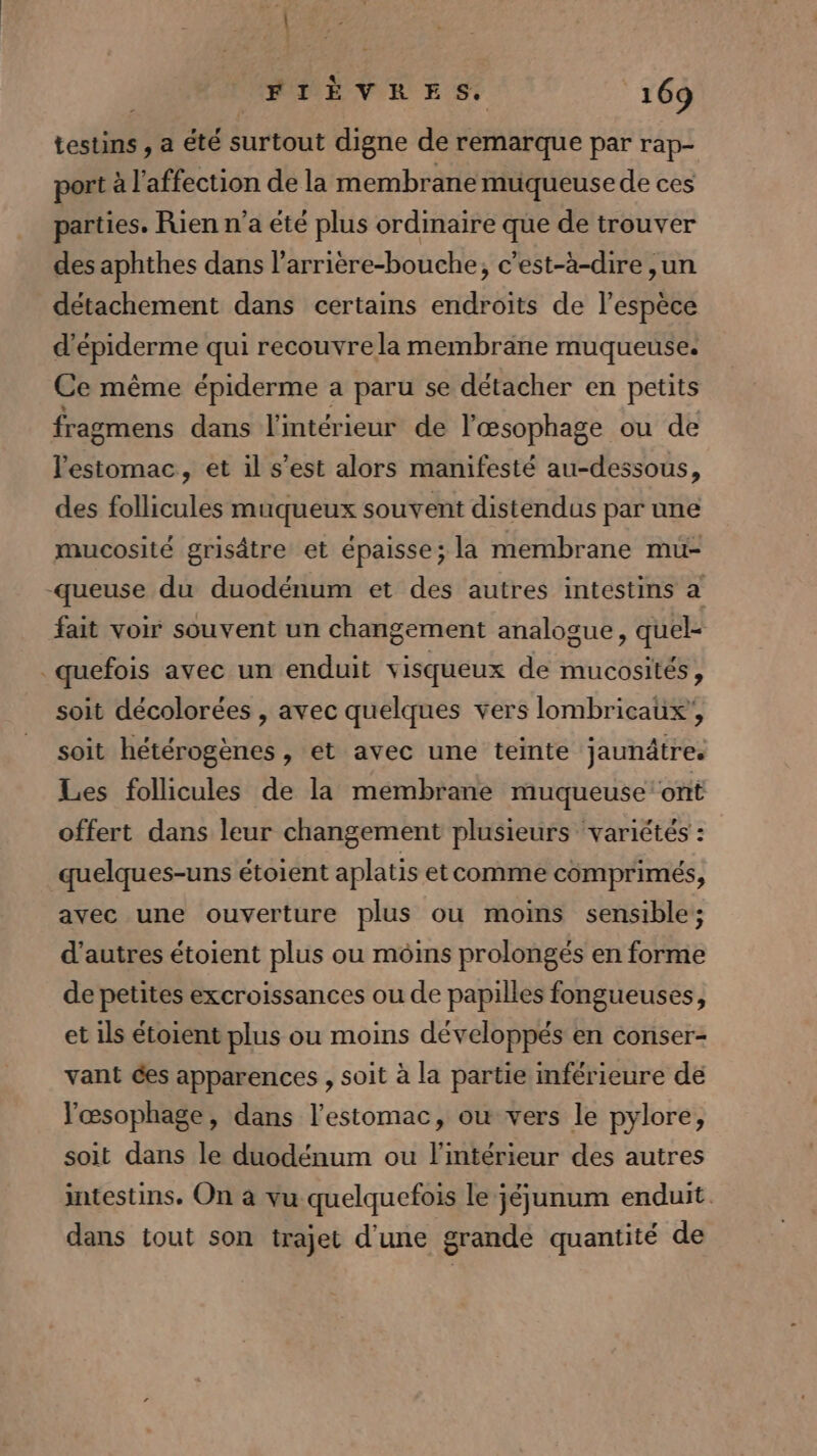 testins , a été surtout digne de remarque par rap- port à l'affection de la membrane muqueuse de ces parties. Rien n’a été plus ordinaire que de trouver des aphthes dans l’arrière-bouche, c'est-à-dire ,un détachement dans certains endroits de l'espèce d'épiderme qui recouvre la membrane muqueuse. Ce même épiderme a paru se détacher en petits fragmens dans l'intérieur de l'æœsophage ou de l'estomac, et il s’est alors manifesté au-dessous, des follicules muqueux souvent distendus par une mucosité grisâtre et épaisse; la membrane mu- -queuse du duodénum et des autres intestins a fait voir souvent un changement analogue, quel- _quefois avec un enduit visqueux de mucosités, soit décolorées , avec quelques vers lombricaux’, soit hétérogènes , et avec une teinte jaunâtre. Les follicules de la membrane muqueuse ont offert dans leur changement plusieurs variétés : quelques-uns étoient aplatis etcomme comprimés, avec une ouverture plus ou moins sensible; d’autres étoient plus ou moins prolongés en forme de petites excroissances ou de papilles fongueuses, et ils étoient plus ou moins développés en conser- vant des apparences , soit à la partie inférieure de Yœsophage, dans l’estomac, ou vers le pylore, soit dans le duodénum ou l'intérieur des autres intestins. On à vu quelquefois le jéjunum enduit. dans tout son trajet d'une grande quantité de