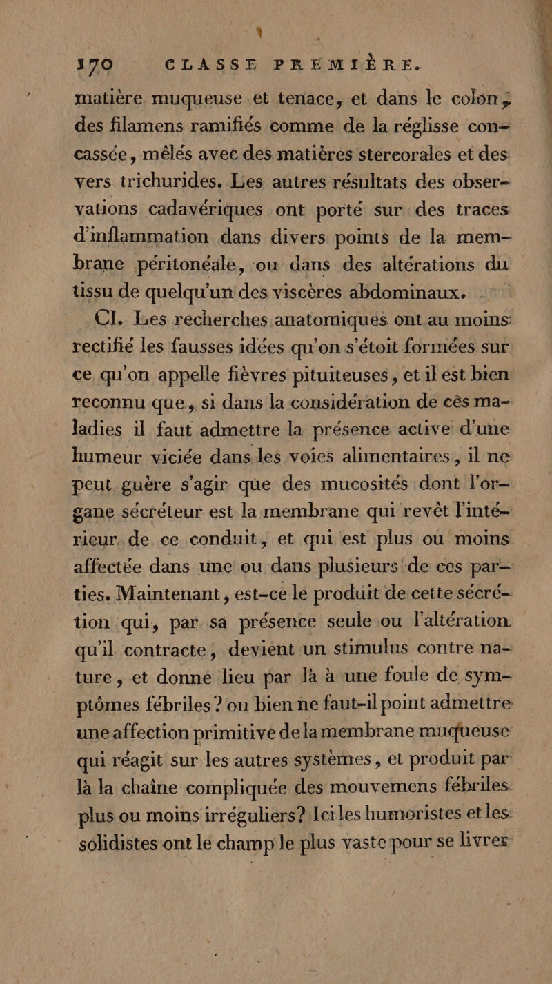 % 570 CLASSE PREMIÈRE. matière muqueuse et tenace, et dans le colon ; des filamens ramifiés comme de la réglisse con- cassée, mêlés avec des matières stercorales et des vers trichurides. Les autres résultats des obser- vations cadavériques ont porté sur des traces d'nflammation dans divers points de la mem- brane péritonéale, ou dans des altérations du ussu de quelqu'un des viscères abdominaux. CI. Les recherches anatomiques ont au moins rectifié les fausses idées qu’on s’étoit formées sur ce qu'on appelle fièvres pituiteuses, etilest bien reconnu que, si dans la considération de cès ma- ladies il faut admettre la présence active d'une humeur viciée dans les voies alimentaires, il ne peut guère s'agir que des mucosités dont l'or- gane sécréteur est la membrane qui revêt l'inté- rieur, de ce conduit, et qui est plus où moins affectée dans une ou dans plusieurs de ces par— ties. Maintenant , est-ce le produit de cette sécré- tion qui, par sa présence seule ou laltération. qu'il contracte, devient un stimulus contre na= ture , et donne lieu par Jà à une foule de sym- ptômes fébriles ? ou bien ne faut-il point admettre une affection primitive de lamembrane muqueuse qui réagit sur les autres systèmes , et produit par là la chaîne compliquée des mouvemens fébriles. plus ou moins irréguliers? Ier les humoristes et les: sohdistes ont le champ le plus vaste pour se livrer