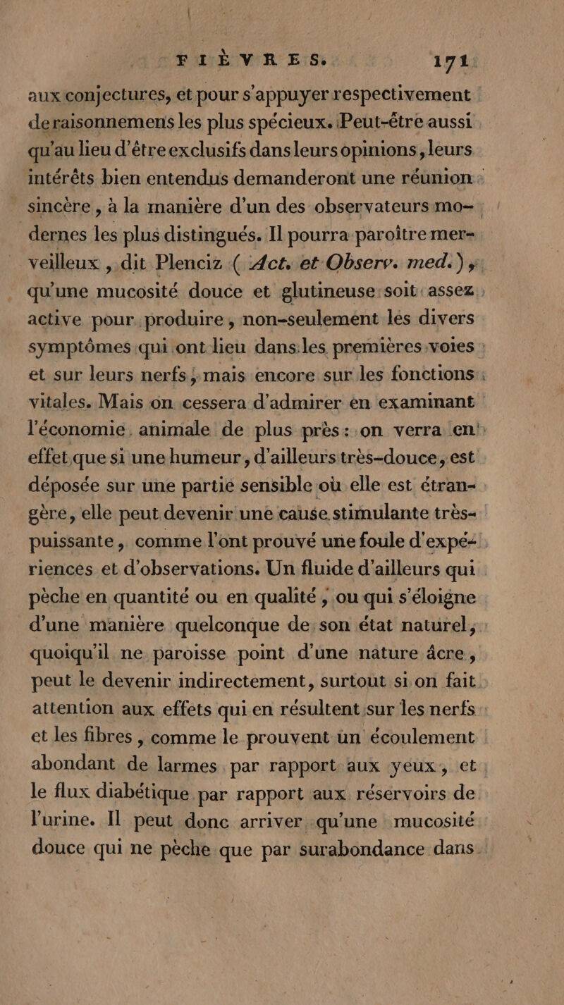 | FIÈVRES. 171 aux conjectures, et pour s'appuyer respectivement deraisonnemens les plus spécieux. Peut-être aussi qu’au lieu d’être exclusifs dansleursopinions, leurs intérêts bien entendus demanderont une réunion : sincère , à la manière d’un des observateurs mo- _dernes les plus distingués. Il pourra paroître mer- veilleux , dit Plenciz ( Act, et Observ. med.) ;. qu'une mucosité douce et glutineuse:soit assez active pour. produire , non-seulement les divers symptômes qui ont lieu dans:les premières votes : et sur leurs nerfs ;:mais encore sur les fonctions vitales. Mais on. cessera d'admirer en examinant l'économie. animale de plus près:.on verra en': effet que si une humeur, d'ailleurs très-douce, est déposée sur une partié sensible où elle est étran- gère, elle peut devenir une cause stimulante très- puissante, comme l'ont prouvé une foule d'expé&lt; riences et d'observations. Un fluide d'ailleurs qui pèche en quantité ou en qualité ;, ou qui s'éloigne d'une manière quelconque de; son état naturel, quoiqu'il ne paroisse point d’une nature âcre, peut le devenir indirectement, surtout sion fait attention aux effets qui en résultentsur les nerfs et les fibres | comme le prouvent un écoulement abondant de larmes par rapport aux yeux, et: le lux diabétique par rapport aux réservoirs de l'urine. Il peut donc arriver qu'une mucosité douce qui ne pèche que par surabondance dans