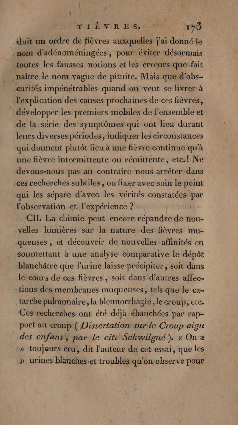 EE NRA Se ME 179 duit un ordre de fièvres auxquelles j'ai donné le -mom d’adénoméningées , pour éviter ‘désormais toutes les fausses notions et les erreurs que fait naître le nom vague de pituite. Mais que d’obs- curités impénétrables quand on veut se livrer à l'explication des causes prochaines de ces fièvres, développer les premiers mobiles de l’ensemble et de la série: des symptômes qui ont lieu durant leurs diverses périodes, ‘indiquer les circonstances qui donnent plutôt lieu à une fièvre continue qu'à une fièvre intermittente ou rémittente, etc.! Ne devons-nous pas au contraire nous arrêter dans ces recherches subtiles , ou fixer avec soin le point qui les sépare d'avec les vérités constatées par l'observation et l'expérience ? CII. La chimie peut encore répandre de nou- velles lumières sur la nature des fièvres mu- -queuses , et découvrir de nouvelles affinités en soumettant à une analyse comparative le dépôt blanchâtre que l'urine laisse précipiter, soit dans le cours de ces fièvres , soit dans d’autres affec- tions dessmembranes muqueuses, tels que le ca- tarrhe pulmonaire, la blennorrhagié, le croup, etc. Ces recherches: ont été déjà ébauchées par rap- port au croup ( Dissertation surle Croup aigu des enfans\, par le cit: Schwilgué). « On a :» toujours cru, dit l’auteur de cet essai, que les &gt; urines blanches:et troubles qu'on:observe pour
