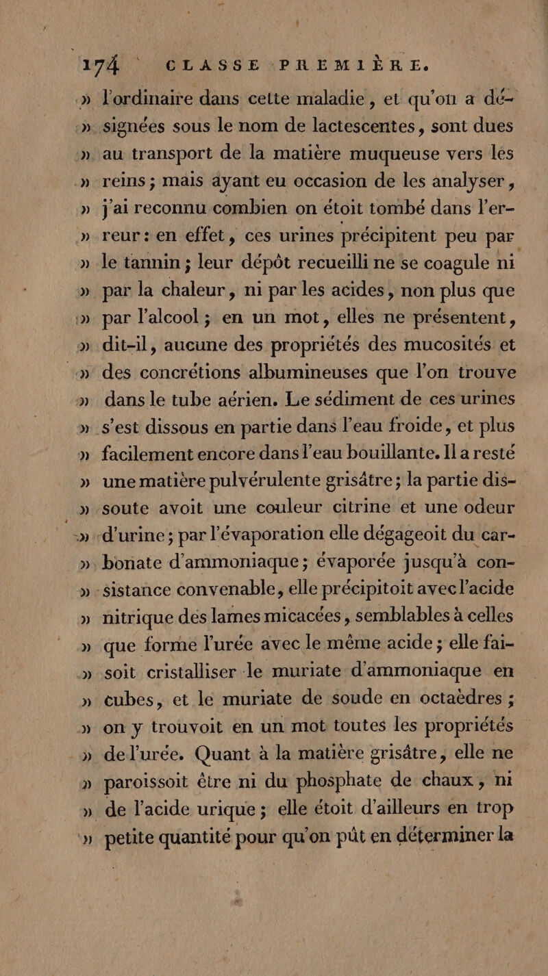 » » » ») ) » 1) 2) R » 13) 3) au transport de la matière muqueuse vers les reins ; mais ayant eu occasion de les analyser, j'ai reconnu combien on étoit tombé dans l’er- reur: en effet, ces urines précipitent peu par le tannin ; leur dépôt recueilli ne se coagule ni par la lan ni par les acides , non plus que par l'alcool ; en un mot, elles ne présentent, dit-il, aucune des propriétés des mucosités et des concrétions albumineuses que l’on trouve dans le tube aérien. Le sédiment de ces urines facilement encore dans l’eau bouillante. Il a resté une matière pulvérulente grisâtre ; la partie dis- soute avoit une couleur citrine et une odeur nitrique des lames micacées , semblables à celles que. forme l’'urée avec le même acide ; elle fai- soit cristalliser le muriate d ammoniaque en on y trouvoit en un mot toutes les propriétés del’urée. Quant à la matière grisâtre, elle ne paroissoit être ni du phosphate de chaux, ni petite quantité pour qu'on püt en déterminer la