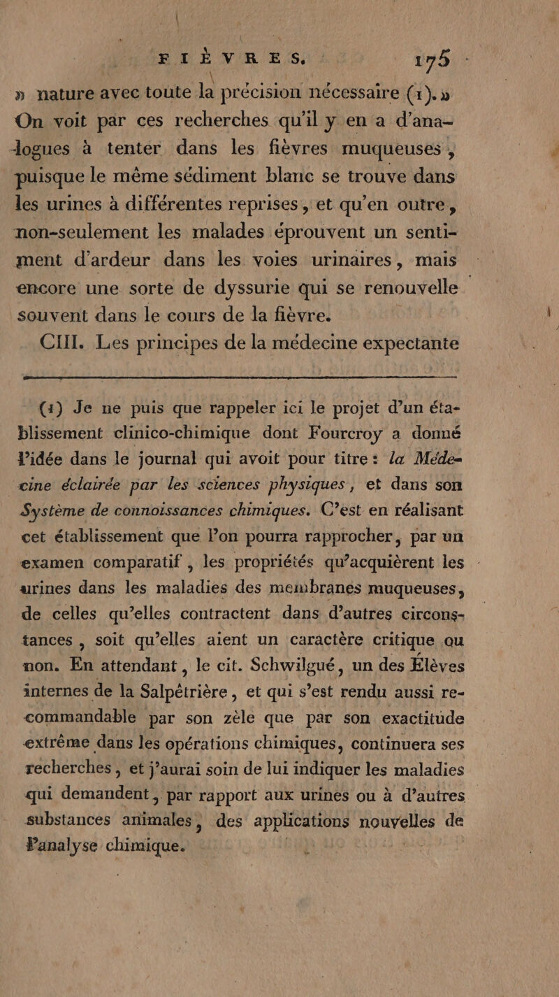» nature avec toute la précision nécessaire (1). » On voit par ces recherches qu'il y en a d’ana- Jogues à tenter dans les fièvres muqueuses , puisque le même sédiment blanc se trouve dans les urines à différentes reprises , et qu’en outre, non-seulement les malades éprouvent un senti- ment d’ardeur dans les voies urinaires, mais encore une sorte de dyssurie qui se renouvelle souvent dans le cours de la fièvre. CIll. Les principes de la médecine expectante (1) Je ne puis que rappeler ici le projet d’un éta- blissement clinico-chimique dont Fourcroy a donné l’idée dans le journal qui avoit pour titre: la Meéde= “cine éclairée par les sciences physiques, et dans son Système de connoissances chimiques. C’est en réalisant cet établissement que Pon pourra rapprocher, par un examen comparatif , les propriétés qu’acquièrent les urines dans les maladies des meisbranes muqueuses, de celles qu’elles contractent dans d’autres circons- tances , soit qu’elles aient un caractère critique au non. En attendant, le cit. Schwilgué, un des Élèves internes de la Salpétrière, et qui s’est rendu aussi re- commandable par son zèle que par son exactitude extrème dans les opérations chimiques, continuera ses recherches, et j’aurai soin de lui indiquer Les maladies qui demandent, par rapport aux urines ou à à d’autres substances athnkless , des applications nouvelles de Panalyse chimique. e