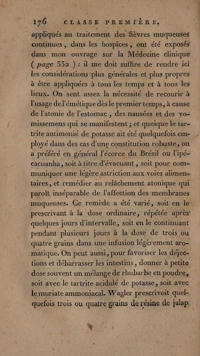 appliqués au traitement des fièvres muqueuses continues , dans les hospices, ont été exposés dans mon ouvrage sur la Médecine clinique ( page 332 ) : il me doit suffire de rendre ici , les considérations plus générales et plus propres lieux. On sent assez la nécessité de recourir à l'usage de l’émétique dès le premier temps, à cause de l’atonie de l'estomac , des nausées et des vo- missemens qui se manifestent ; et quoique le tar- trite antimonié de potasse ait été quelquefois em- ployé dans des cas d’une constitution robuste, on a préféré en général l'écorce du Brésil ou l'ipé- cacuanba, soit à titre d’évacuant , soit pour com- muniquer une légère astriction aux voies alimen- taires, et remédier au relâchement atonique qui paroît inséparable de l'affection des membranes muqueuses. Ce remède a été varié, soit en le quelques jours d'intervalle, soit en le continuant pendant plusieurs jours à la dose de trois ou quatre grains dans une infusion légèrement aro- matique. On peut aussi, pour favoriser les déjec- tions et débarrasser les intestins, donner à petite soit avec le tartrite acidulé de potasse, soit avec le muriate ammoniacal. Wagler prescrivoit quel- % carotte ardt