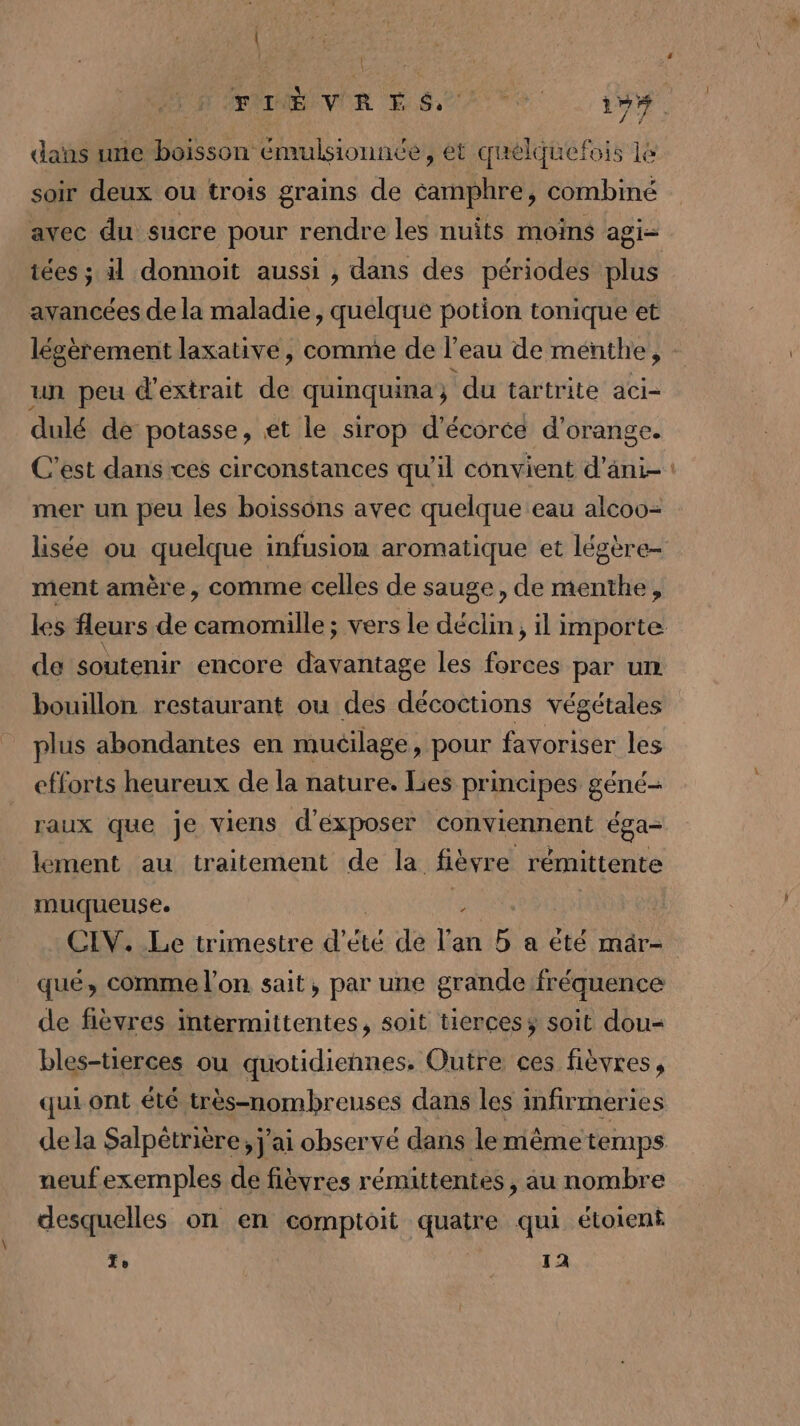 dans une boisson émulsionnée, et quelquefois le soir deux ou trois grains de éamphre, combiné avec du sucre pour rendre les nuits moins agi- iées ; il donnoit aussi , dans des périodes plus avancées de la maladie, quelque potion tonique et légèrement laxative, comme de l’eau de menthe, un peu d'extrait de quinquina; du tartrite aci- dulé de potasse, et le sirop d'écorce d'orange. C’est dans ces circonstances qu’il convient d’ani- mer un peu les boissons avec quelque eau alcoo- lisée ou quelque infusion aromatique et légère- ment amère , comme celles de sauge, de menthe, les fleurs de camomille ; vers le déclin, il importe de soutenir encore davantage les es par un bouillon restaurant ou des décoctions végétales plus abondantes en muéilage, pour favoriser les efforts heureux de la nature. Lies principes géné- raux que je viens d'éxposer conviennent éga- lement au traitement de la fièvre rémittente muqueuse. Fe CIV. Le trimestre d'été de l'an ; a té mâr- qué, comme l'on sait, par une grande fréquence de fèvres intermittentes, soit tierces; soit dou- bles-tierces ou quotidiennes. Outre ces fièvres, qui ont été très-nombreuses dans les inftrmeries de la Salpétrière, j'ai observé dans le même temps neufexemples de fièvres rémittentes, au nombre desquelles on en comptoit quatre qui étoient