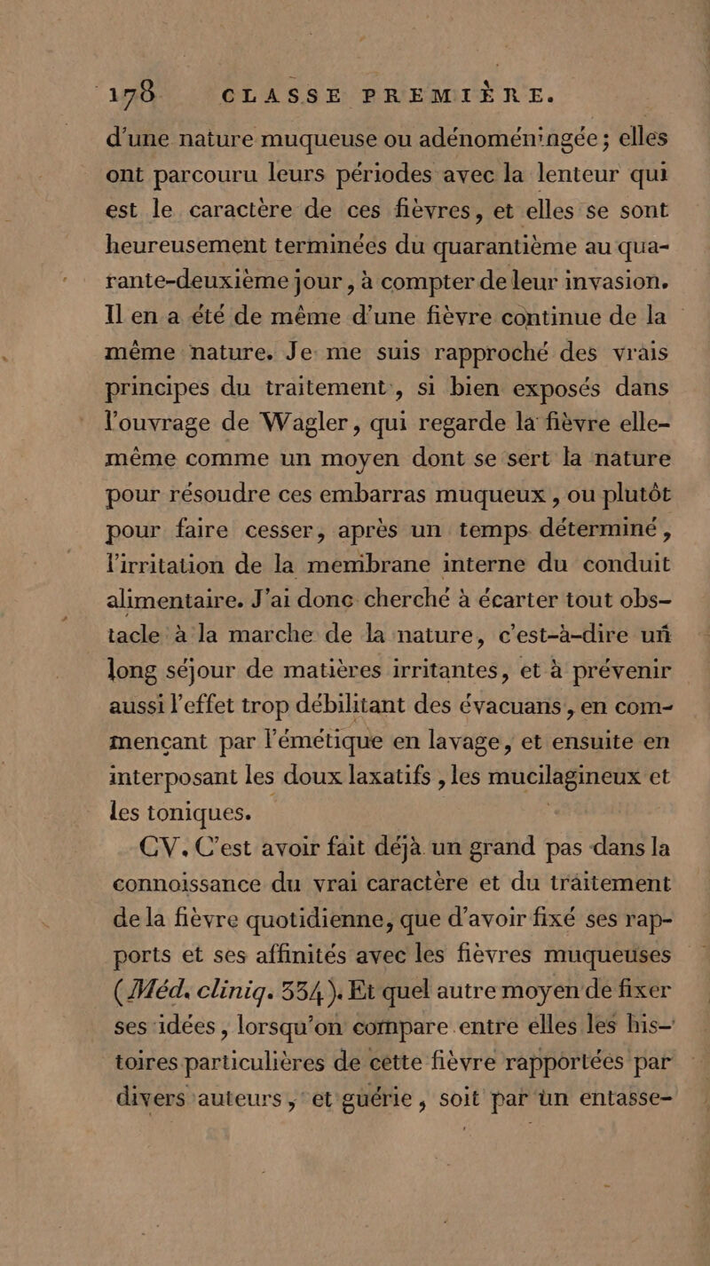 d'une nature muqueuse ou adénomén'ngée ; elles ont parcouru leurs périodes avec la lenteur qui est le caractère de ces fèvres, et elles se sont heureusement terminées du quarantième au qua- rante-deuxième jour , à compter de leur invasion. Il en a été de même d’une fièvre continue de la même nature. Je me suis rapproché des vrais principes du traitement, si bien exposés dans l'ouvrage de Wagler , qui regarde la fièvre elle- même comme un moyen dont se sert la nature pour résoudre ces embarras muqueux , ou plutôt pour faire cesser, après un temps déterminé , l'irritation de la membrane interne du conduit alimentaire. J'ai donc cherché à écarter tout obs- tacle à la marche de la nature, c’est-à-dire uñ long séjour de matières irritantes, et à prévenir aussi l'effet trop débihtant des évacuans, en com- mencçant par l’émétique en lavage, et ensuite en interposant les doux laxatifs , les mucilagineux et les toniques. | | CV. C'est avoir fait déjà un grand pas dans la connoissance du vrai caractère et du traitement de la fièvre quotidienne, que d’avoir fixé ses rap- ports et ses affinités avec les fièvres muqueuses (Méd. clinig. 334). Et quel autre moyen‘ de fixer ses idées , lorsqu'on compare entre élles les his— toires particulières de cette fièvre rapportéés par divers auteurs ‘et guérie , soit par ün entasse-