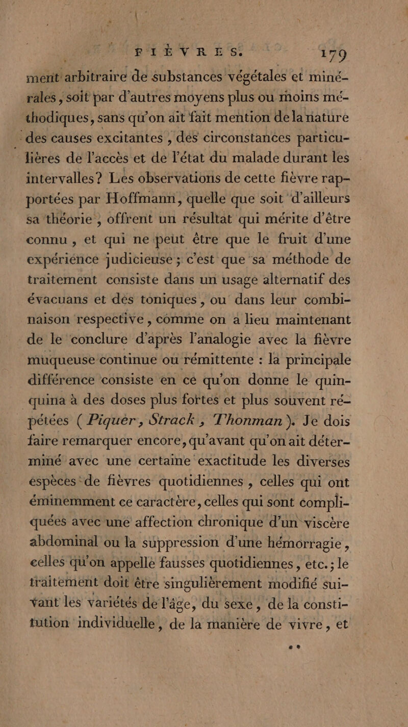 merit arbitraire de substances végétales et miné- rales , soit par d’autres moyens plus ou moins mé- chodiques, sans qu’on ait fait mention dela nature des causes excitantes , dés circonstances particu- lières de l'accès et de l'état du malade durant les intervalles? Les observations de cette fièvre rap- portées par Hoffmann, quelle que soit ‘d’ailleurs sa théorie , offrent un résultat qui mérite d’être connu , et qui ne peut être que le fruit d’une expériénce judicieuse ; c’est que sa méthode de traitement consiste dans un usage alternatif des évacuans et dés toniques , ou dans leur combi- naison respective , comme on a lieu maintenant de le conclure d’après l'analogie avec la fièvre muqueuse continue où rémittente : la principale différence consiste en cé qu'on donne le quin- _quina à des doses plus fortes et plus souvent ré- pétées ( Piquèr, Strack , T'honman } Je dois faire remarquer encore, qu'avant qu'on ait déter- miné avec une certaine exactitude les diverses éspèces de fièvres quotidiennes , celles qui ont éminemment ce caractère, celles qui sont compli- quées avec une affection chronique d’un viscère abdominal ou la suppression d'une hémorragie, celles qu'on appelle fausses quotidiennes , etc. ; le traitement doit être singulièrement modifié sui- vant les variétés de l'âge, du sexe, de la consti- tution individuelle, de la manière de vivre, et