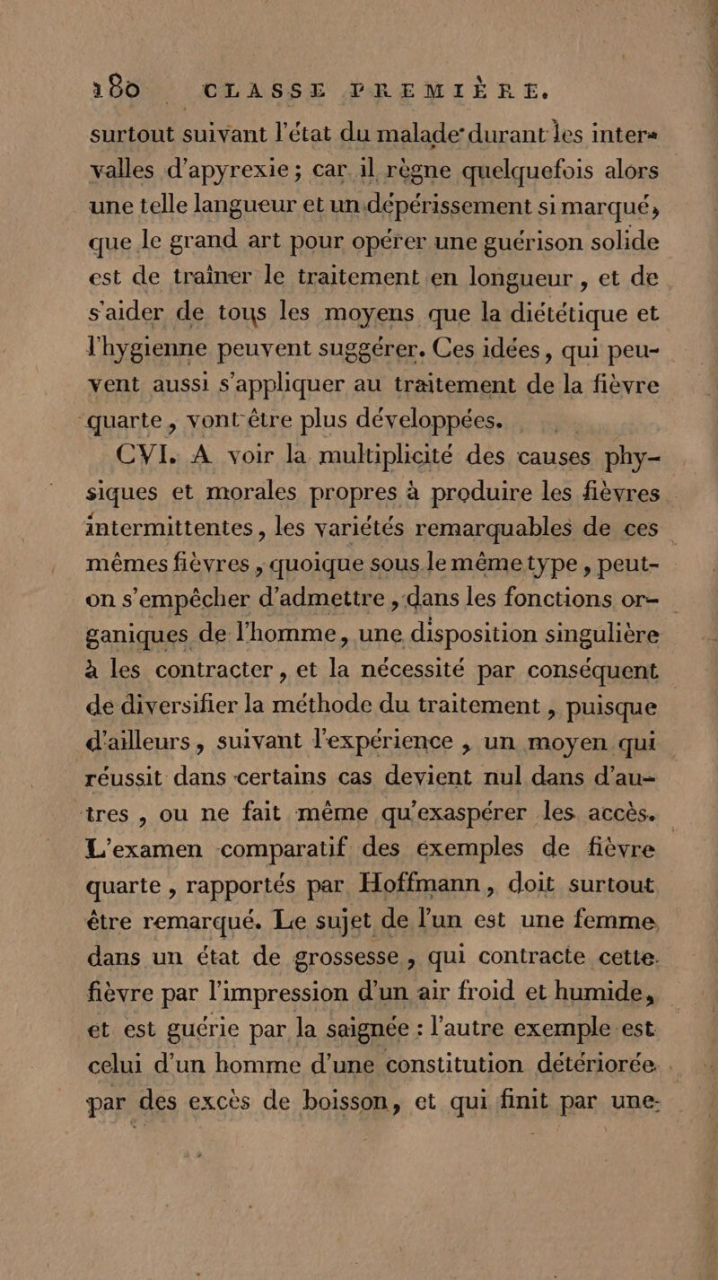 surtout suivant l’état du malade: durant les inter= une telle langueur et un.dépérissement simarqué, que Je grand art pour opérer une guérison solide est de trainer le traitement en longueur , et de s'aider de tous les moyens que la diététique et vent aussi s'appliquer au traitement de la fièvre “quarte, vont être plus développées. CVI, A voir la multiplicité des causes phy- mêmes fièvres , quoique sous. le mêmetype , peut- ganiques de l'homme, une disposition singulière à les contracter , et la nécessité par conséquent de diversifier la méthode du traitement , puisque réussit dans certains cas devient nul dans d’au- L'examen comparatif des éxemples de fièvre quarte , rapportés par. Hoffmann, doit surtout être remarqué. Le sujet de l’un est une femme, dans un état de grossesse, qui contracte cette: fièvre par l'impression d’un air froid et humide, et est guérie par la saignée : l’autre exemple.est et = Pr LL 2 D Te