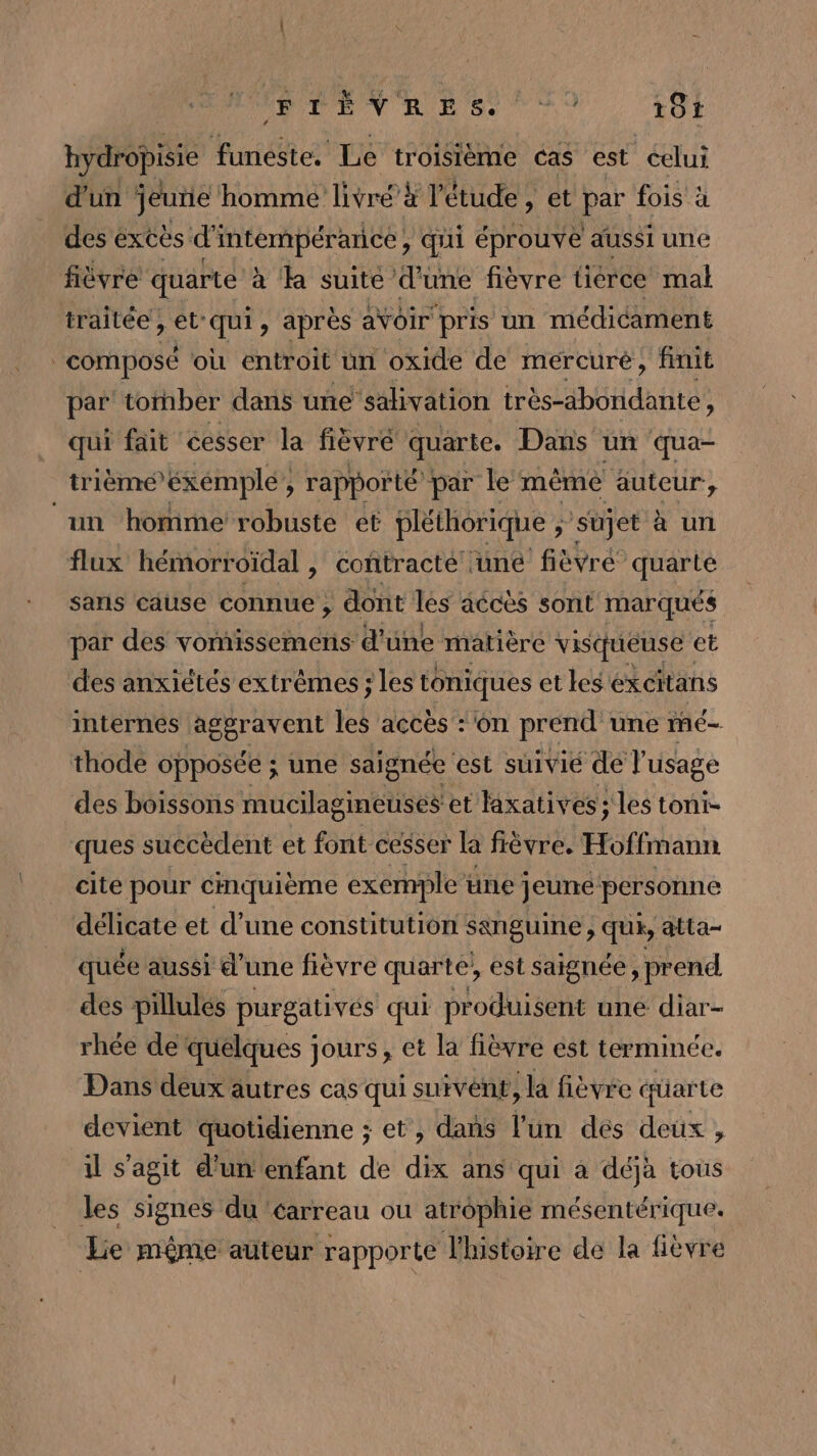 À de ce fin de NC ar 191 hydropisie funeste. Le troisième cas est éelui d'un jeuie homme livré à l'étude, et par fois à des excès di intempérarice , qui éprouve aussi une fièvre quarte à a suite d'une fièvre tierce mat traitée, et-qui, après aVoir pris un médicament composé où entroit ün oxide de mercuré, finit par tornber dans uñe salivation très-abonidante, qui fait cesser la fièvre quarte. Dans un qua- trièmé’éxémplé, rapporté par le même äuteur, ‘un homme robuste et pléthorique ÿ Sujet à un flux hémorroïdal , contracté une fièvré quarte sans cause connue ; dont les accès sont marqués par des vomissemens d'une matière visqueuse et des anxiétés extrêmes ; les toniques etes éxcitans internés aggravent les accès : on prend une mé- thode opposée ; une saignée est süuivié de l'usage des boissons mucilagineuses et laxatives ; les toni- ques succèdent et font cesser la fièvre. Hoffmann cite pour cmquième exemple üne jeune personne tr ad et d’une constitution sanguine , des atta- quée aussi d'une fièvre quarte, est saignée, prend des pillulés purgativés qui pr oduisent une diar- rhée de ‘quelques jours, et la fièvre est terminée. Dans deux autres cas qui survént, la fièvre cfüarte devient quotidienne ; et , dans l'un des deux , il s'agit d'un enfant de dix ans qui à déjà tous les signes du ‘carreau ou atrophie mésentérique. Lie même auteur rapporte l'histoire de la fièvre