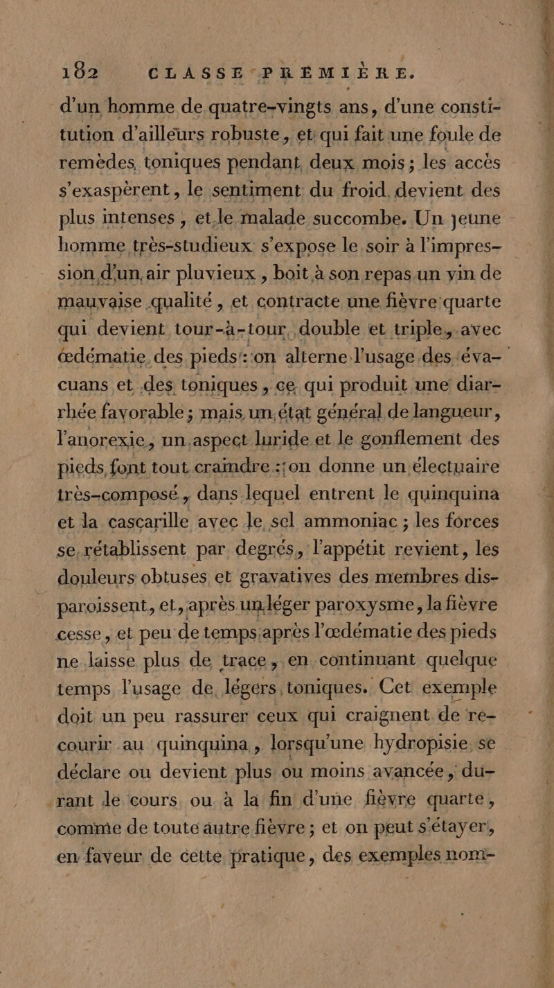 d'un homme de quatre-vingts ans, d’une consti- tution d’ailléurs robuste, et qui fait une foule de remèdes, toniques pendant, deux. mois; les accès s'exaspèrent, le sentiment du froid, devient des plus intenses , et.le malade succombe. Un jeune homme très-studieux s'expose le soir à l'impres- sion d’un. air pluvieux , boit à son repasun vin de mauvaise qualité , et contracte une fièvre quarte qui devient tour-à-tour, double et triple,.avec œdématie des pieds: on alterne: l'usage des téva- cuans et des toniques , ce. qui produit une diar- rhée favorable ; mais un. état général de langueur, l'anorexie, un.aspect luride et le gonflement des pieds, font tout craindre :;on donne un.électuaire irès-composé, dans lequel entrent le quinquina et la cascarille avec le sel ammoniac ; les forces se rétablissent par degrés, l'appétit revient, les douleurs obtuses. et gravatives des membres dis- paroissent, et, après un.léger paroxysme, la fièvre cesse, et peu de temps, après l’œdématie des pieds ne laisse plus de trace, en continuant quelque temps l'usage de, légers toniques. Cet exemple doit un peu rassurer ceux qui craignent de re- courir au quinquina , lorsqu'une hydropisie. se déclare ou devient plus où moins avancée ; du- rant Je cours ou à la fin d'une fièvre quarte, comme de toute autre fièvre ; et on peut s‘étayer!, en faveur de cette pratique, des exemples nom-