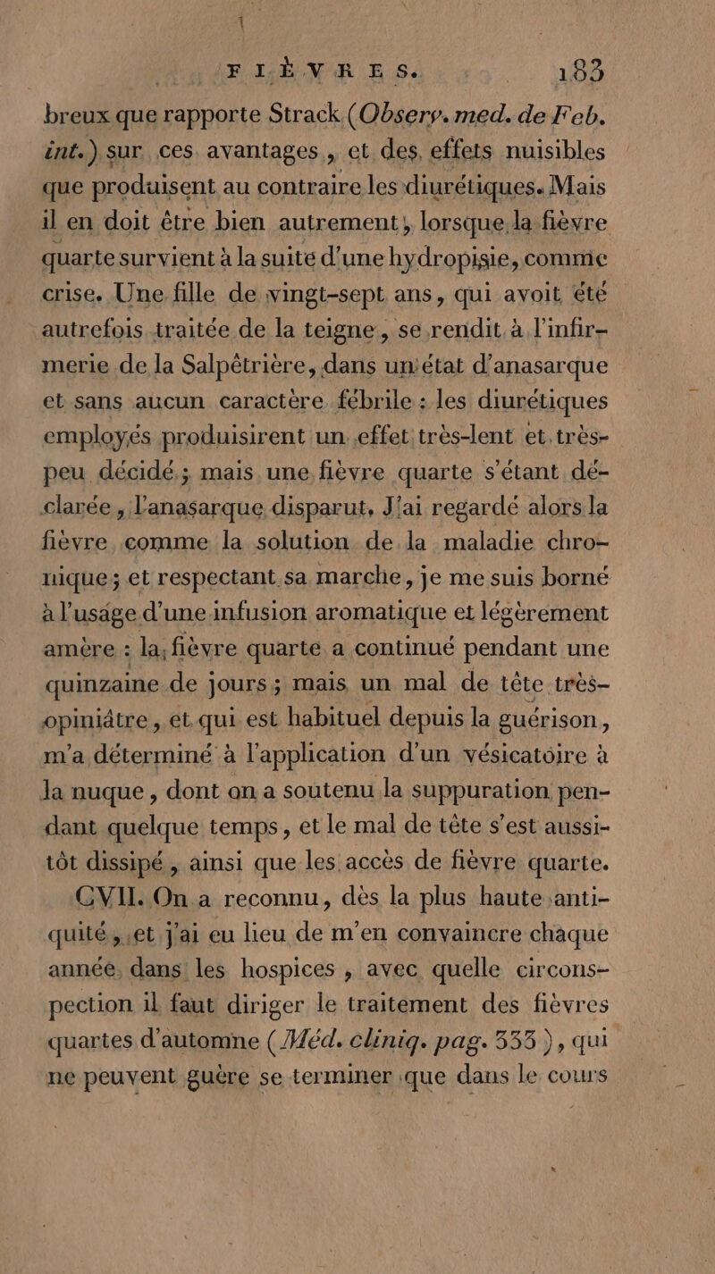 { (FIÈVRE S2 183 breux que tue Strack (Oôserv. med. de Feb. int.) sur ces. avantages, et des, effets nuisibles que produisent au contraire les diurétiques. Mais il en doit être bien autrement, lorsque la fièvre quarte survient à la suite d’une hydropisie, comme crise. Une fille de wingt-sept ans, qui avoit éte autrefois traitée de la teigne, se rendit à l'infir- merie de la Salpêtrière, dans un'état d’anasarque et sans aucun caractère. fébrile : les diurétiques employés produisirent un. effet très-lent et. très- peu décidé; mais une fièvre quarte s'étant dé- clarée, l'anasarque disparut, J'ai regardé alors la fièvre comme la solution de la maladie chro- nique; et respectant sa marche, je me suis borné à l’usage d’une infusion aromatique et légèrement amère : la, fièvre quarte a continué pendant une quinzaine de ] jours ; mais, un mal de tête très- bphittes et.qui est habituel depuis la guérison, m'a déterminé à l'application d'un vésicatoire à Ja nuque , dont an a soutenu la suppuration pen- dant quelque temps, et le mal de tête s’est aussi- tôt dissipé , ainsi que les accès de fièvre quarte. CVIL On a reconnu, dès la plus haute anti- quité, et J'ai eu lieu de m'en convaincre chaque année, dans les hospices , avec quelle circons- pection il faut diriger le traitement des fièvres quartes d'automne ( éd, Cliniq. pag. 333), qui ne peuvent guère se terminer que dans le cours