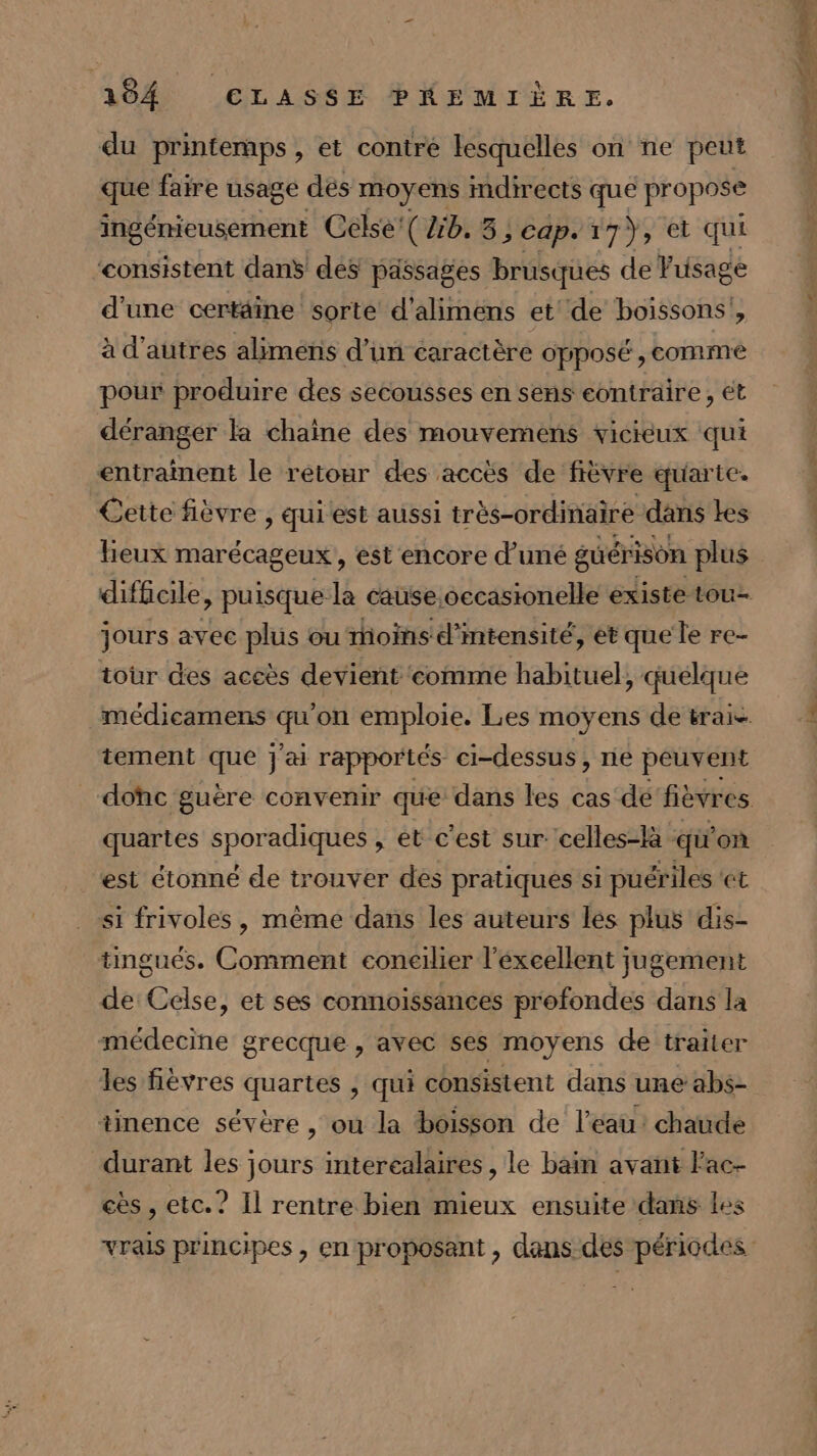 du printemps, et contre lesquelles on ne peut que faire usage dés moyens indirects que propose ingémieusement Celse'( 2b. 3, cap. 17}, et qui consistent danS des passages brusques de Vusage d'une certäine sorte d'alimens et de boissons’, à d'autres alimens d’un caractère opposé , comme pour produire des secousses en sens contraire , ét déranger la chaîne des mouvemens vicieux qui entraînent le retour des accès de fièvre quarte. Cette fièvre , qui est aussi très-ordinaire dans Les heux marécageux , est encore d'uné guérison plus jours avec plus ou moins d'intensité, et que le re- tour des aceès devient ‘comme habituel, quelque tement que jai rapportés ci-dessus, ne peuvent quartes sporadiques , et c’est sur: celles-là qü on est étonné de trouver des pratiques si puériles «et si frivoles , même dans les auteurs les plus dis- tingués. Comment econeilier l'excellent jugement de Celse, et ses connoissances profondes dans la médecine grecque , avec ses moyens de traiter les fièvres quartes , qui consistent dans une abs- tinence sévère , ou la boisson de l’eau: chaude durant les jours interealaires , le bain avant Fac- eès , etc.? Il rentre bien mieux ensuite dans Les vrais principes , en proposant , dans des périodes