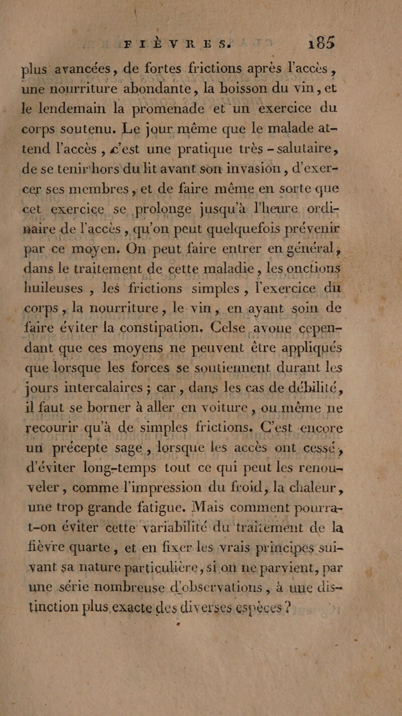 plus avancées , de fortes frictions après l'acces ) une nourriture abondante, la boisson du vin,et le lendemain la promenade et un exercice ‘du corps soutenu. Le jour même que le malade at- tend l'accès , c’est une pratique très - salutaire, de se tenir‘hors du hit avant son invasion , d'exer- cer ses membres , et de faire même en sorte que cet exercice se prolonge jusqu'à l'heure ordi- aire de l'accès qu'on peut quelquefois prévenir par ce moyen. On peut faire entrer en général, dans le traitement de cette maladie, les onctions huileuses , les frictions simples , l'exercice du corps , la nourriture , le vin, en ayant soin de faire éviter la constipation. Celse avoue cepen- dant que ces moyens ne peuvent être appliqués que lorsque les forces se soutiennent durant les jours intercalaires ; car, dans les cas de débilité, il faut se borner à aller en voiture , ou.même ne recourir qu'à de simples frictions. C'est encore un précepte sage ; lorsque les accès ont cessé ; d'éviter long-temps tout ce qui peut les renou- veler, comme l'impression du froid, la chaleur, une trop grande fatigue. Mais comment pourra- t-on éviter Cette variabilité du traitement de la fièvre quarte, et en fixer les vrais principes sui- vant sa nature particulière, si on ne parvient, par une série nombreuse d'obser Valions , à une dis- tinction plus.exacte des diverses espèces ? La