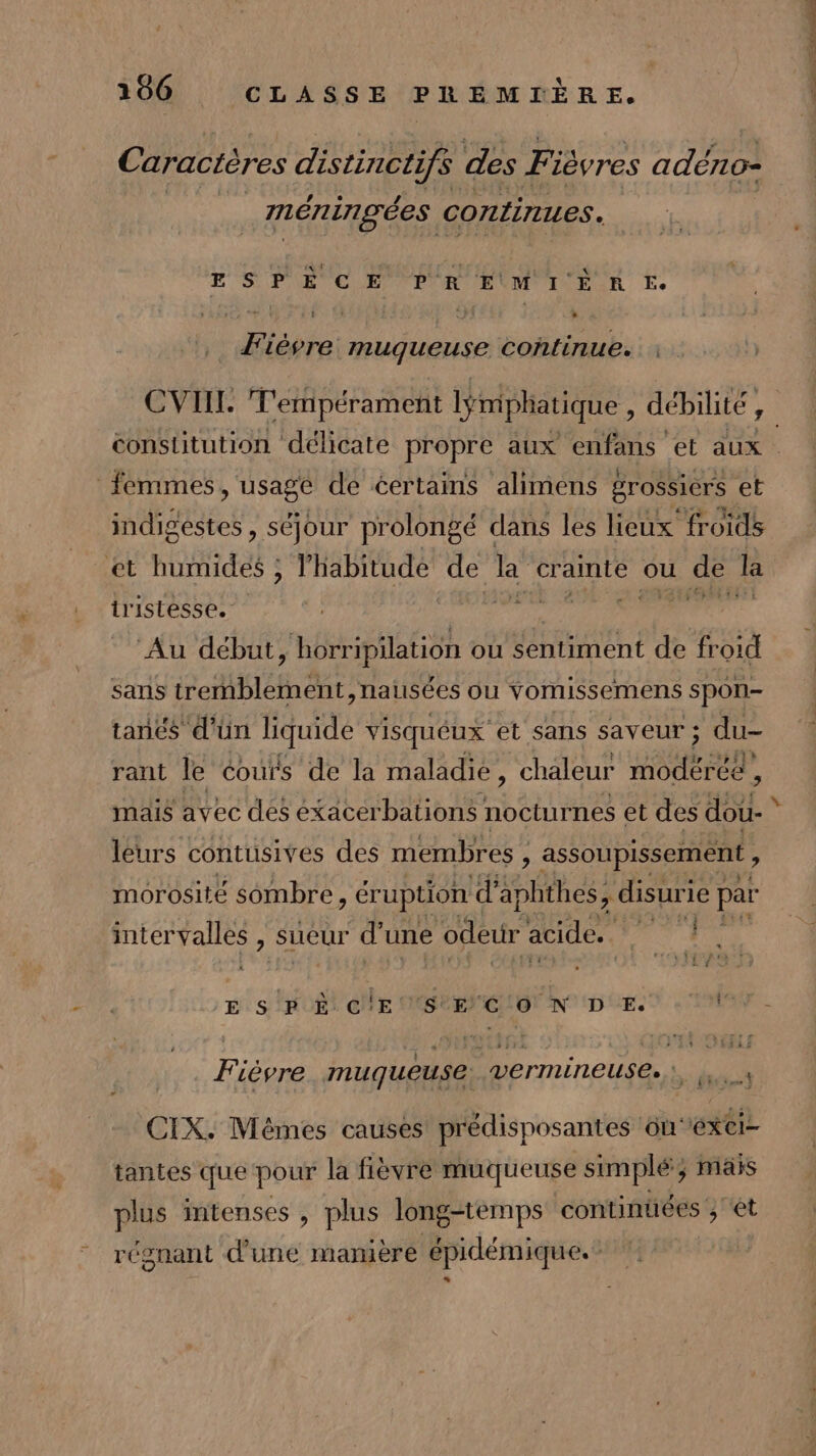 Caractères distincti if des Fi ièvres adéno= méningées continues. ESPER CE PA EUM IE R E Fièvre muqueuse continue. : CVIIT. T'empérament lÿmphatique , débilité, constitution délicate propre aux enfans et aux | femmes, usage de certains alimens grossiers et indigestes, séjour prolongé dans les lieux froids et humides ; habitude de la crainte ou de la tristesse. es HG ‘Au début , horripilation où sentiment y froid sans tremblement, natsées ou vomissemens spon- tanes d'un liquide visquéux et sans saveur ; du- rant le couïs de la maladie, chaleur no mais avec des éxacerbations nocturnes et des dou- k leurs conrisites îes membres , eau trés intervalles, sueur ; d'une odeur acide. E sr 8 Cle EC ON DCE Va Fièvre muqueuse vermineuse.:, CIX. Mêmes causes prédisposantes ouéxci- tantes que pour la fièvre muqueuse simplé; ; Mais plus intenses , plus long-temps continuées ; ét régnant d’une mamere épidémique.”