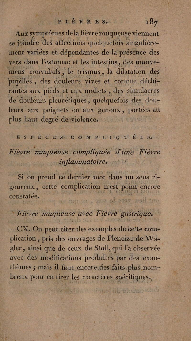 } ÆDÈVRES. 107 a symptômes dela fièvre muqueuse viennent se joindre des affections quelquefois singulière- ment variées et dépendantes de la présence des 1 vers dans l'estomac et les intestins, des mouve- mens convulsifs , le trismus, la dilatation des pupilles , des douleurs vives et comme déchi- rantes aux pieds et aux mollets , des simulacres de’ douleurs pleurétiques ! no ale des dou- leurs aux poignets ou aux genoux, portées au plus haut degré de violence. E SVP ETC E/S Ne OM PiL'MQ'0 É E S Fièvre muqueuse compliquée d’une Fièvre . inflammatoire. :° ! Si on prend ce ‘dernier mot dans un sens ri- goureux , cette complication n est point encore constatée. ï } k CHE CHR * Fièvre muqueuse avec Fièvre gastrique. CX. On peut citer des exemples de cette com- plication , pris des ouvrages de Plenciz;:de Wa- gler , ainsi que de ceux de Stoll, qui l'a observée avec des modifications produites par des exan- thèmes ; mais 1l faut encore.des faits plus. nom- breux pour en tirer les caractères spécifiques.