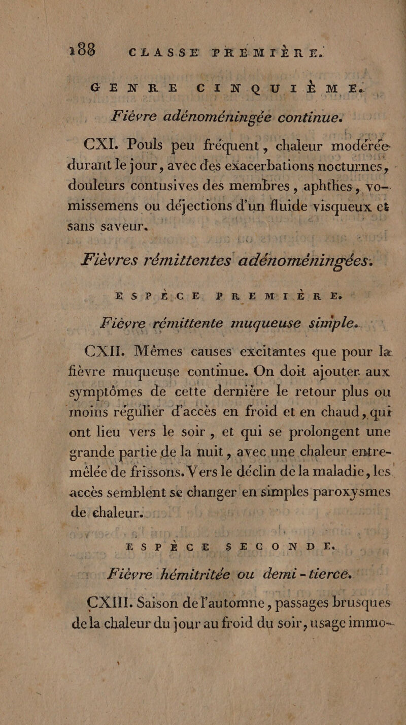 GENRE CIN QUI ÈËM E. Fièvre adénoméningée continue. CXI. Pouls peu fréquent, chaleur modérée. durant le; Jour , avec des exacerbations nocturnes | douleurs contusives des membres , aphthes, vo- missemens ou déjections d’un fluide visqueux ct sans saveur. Fièvres rémittentes adénoméningées. E SPHÉÈLC:Er D R E M ILÈ:R° Es Fièvre rémittente muqueuse simple. CXIT. Mêmes causes excitantes que pour fièvre muqueuse continue. On doit ajouter aux symptômes de cette dernière le retour plus ou moins régulier d'accès en froid et en chaud, qui ont lieu vers le soir , et qui se prolongent une grande partie de la nuit, avec une chaleur entre- mèlée de frissons. Vers le déclin de la maladie, les. accès semblent se ne en | ii paroxyÿsmes | de chaleur. ESPÈCE SECOND EF. Fièvre hémitritée ou demi - tiercé. CXIIL. Saison de l'automne, passages brusques dela chaleur du jour au froid du soir, usage immo