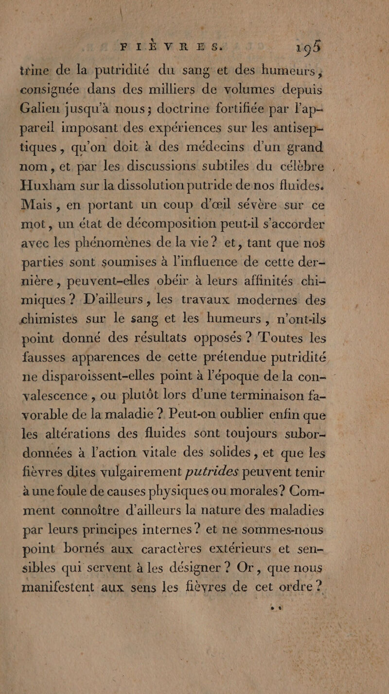 trine de la putridité du sang et des humeurs, consignée dans des milliers de volumes depuis Galieu jusqu'à nous; doctrine fortifiée par lap- pareil imposant des expériences sur les antisep- tiques , qu'on doit à des médecins d'un grand nom, et par les discussions subtiles du célèbre Huxham sur la dissolution putride de nos fluides. Mais , en portant un coup d'œil sévère sur ce mot, un état de décomposition peut-il s'accorder avec les phénomènes de la vie? et, tant que noë parties sont soumises à l'influence de cette der- nière , peuvent-elles obéir à leurs affinités chi- miques ? D'ailleurs , les travaux modernes des chimistes sur le sang et les humeurs, n’ont:ls point donné des résultats opposés ? Toutes les = valescence , ou plutôt lors d’une términaison fa- vorable de la maladie ? Peut-on oublier enfin que les altérations des fluides sont toujours subor- données à l’action vitale des solides, et que les fièvres dites vulgairement putrides peuvent tenir à une foule de causes physiques ou morales? Com- ment connoître d’ailleurs la nature des maladies par leurs principes internes ? et ne sommes-nous point bornés aux caractères extérieurs et sen- sibles qui servent à les désigner ? Or, que nous manifestent aux sens les fièyres de cet ordre ?